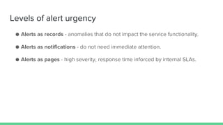 Levels of alert urgency
● Alerts as records - anomalies that do not impact the service functionality.
● Alerts as notifications - do not need immediate attention.
● Alerts as pages - high severity, response time inforced by internal SLAs.
 