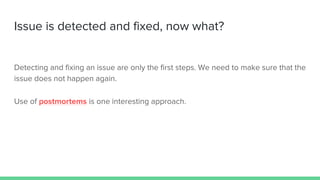 Issue is detected and fixed, now what?
Detecting and fixing an issue are only the first steps. We need to make sure that the
issue does not happen again.
Use of postmortems is one interesting approach.
 