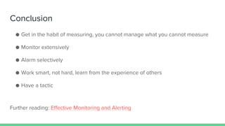 Conclusion
● Get in the habit of measuring, you cannot manage what you cannot measure
● Monitor extensively
● Alarm selectively
● Work smart, not hard, learn from the experience of others
● Have a tactic
Further reading: Effective Monitoring and Alerting
 