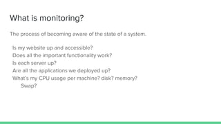 What is monitoring?
The process of becoming aware of the state of a system.
Is my website up and accessible?
Does all the important functionality work?
Is each server up?
Are all the applications we deployed up?
What’s my CPU usage per machine? disk? memory?
Swap?
 