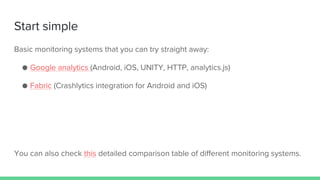 Start simple
Basic monitoring systems that you can try straight away:
● Google analytics (Android, iOS, UNITY, HTTP, analytics.js)
● Fabric (Crashlytics integration for Android and iOS)
You can also check this detailed comparison table of different monitoring systems.
 
