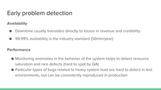 Early problem detection
Performance
● Monitoring anomalies in the behavior of the system helps to detect resource
saturation and rare defects (hard to spot by QA)
● Particular types of bugs related to heavy system load are hard to detect in test
environments, but can be consistently reproduced in production
Availability
● Downtime usually translates directly to losses in revenue and credibility
● 99.99% availability is the industry standard (50min/year)
 