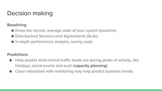 Decision making
Baselining
● Know the normal, average state of your system (baseline)
● Data-backed Service-Level Agreements (SLAs)
● In-depth performance analysis, saving costs
Predictions
● Help predict what normal traffic levels are during peaks of activity, like
holidays, social events and such (capacity planning)
● Close interaction with monitoring may help predict business trends
 