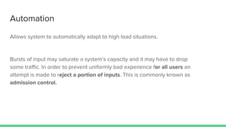 Automation
Allows system to automatically adapt to high load situations.
Bursts of input may saturate a system’s capacity and it may have to drop
some traffic. In order to prevent uniformly bad experience for all users an
attempt is made to reject a portion of inputs. This is commonly known as
admission control.
 
