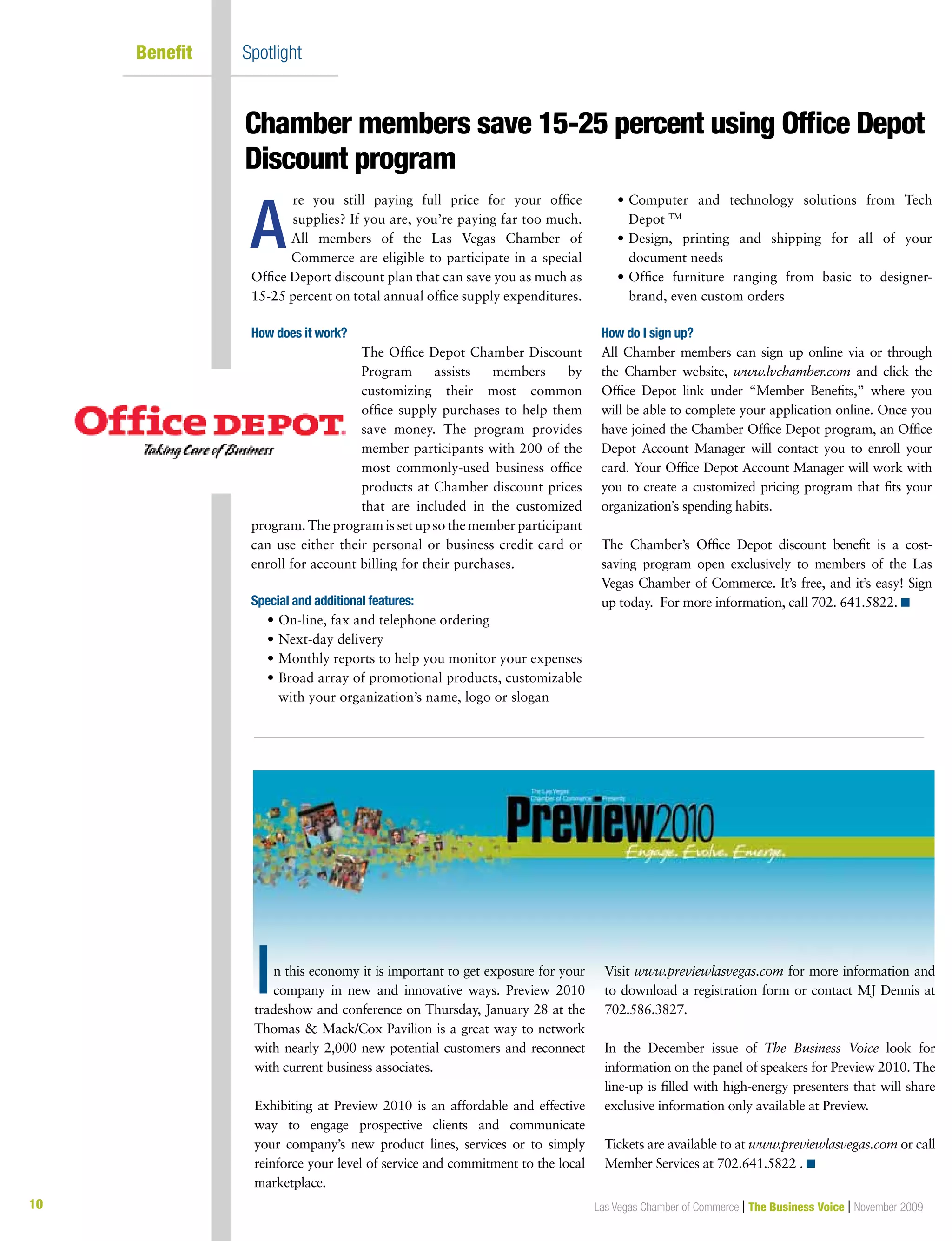 10 Las Vegas Chamber of Commerce | The Business Voice | November 2009
Benefit	 Spotlight
re you still paying full price for your office
supplies? If you are, you’re paying far too much.
All members of the Las Vegas Chamber of
Commerce are eligible to participate in a special
Office Deport discount plan that can save you as much as
15-25 percent on total annual office supply expenditures.
How does it work?
The Office Depot Chamber Discount
Program assists members by
customizing their most common
office supply purchases to help them
save money. The program provides
member participants with 200 of the
most commonly-used business office
products at Chamber discount prices
that are included in the customized
program. The program is set up so the member participant
can use either their personal or business credit card or
enroll for account billing for their purchases.
Special and additional features:
	 •	On-line, fax and telephone ordering
	 •	Next-day delivery
	 •	Monthly reports to help you monitor your expenses
	 •	Broad array of promotional products, customizable
with your organization’s name, logo or slogan
	 •	Computer and technology solutions from Tech
Depot TM
	 •	Design, printing and shipping for all of your
document needs
	 •	Office furniture ranging from basic to designer-
brand, even custom orders
How do I sign up?
All Chamber members can sign up online via or through
the Chamber website, www.lvchamber.com and click the
Office Depot link under “Member Benefits,” where you
will be able to complete your application online. Once you
have joined the Chamber Office Depot program, an Office
Depot Account Manager will contact you to enroll your
card. Your Office Depot Account Manager will work with
you to create a customized pricing program that fits your
organization’s spending habits.
The Chamber’s Office Depot discount benefit is a cost-
saving program open exclusively to members of the Las
Vegas Chamber of Commerce. It’s free, and it’s easy! Sign
up today. For more information, call 702. 641.5822. n
Chamber members save 15-25 percent using Office Depot
Discount program
A
n this economy it is important to get exposure for your
company in new and innovative ways. Preview 2010
tradeshow and conference on Thursday, January 28 at the
Thomas  Mack/Cox Pavilion is a great way to network
with nearly 2,000 new potential customers and reconnect
with current business associates.
Exhibiting at Preview 2010 is an affordable and effective
way to engage prospective clients and communicate
your company’s new product lines, services or to simply
reinforce your level of service and commitment to the local
marketplace.
Visit www.previewlasvegas.com for more information and
to download a registration form or contact MJ Dennis at
702.586.3827.
In the December issue of The Business Voice look for
information on the panel of speakers for Preview 2010. The
line-up is filled with high-energy presenters that will share
exclusive information only available at Preview.
Tickets are available to at www.previewlasvegas.com or call
Member Services at 702.641.5822 . n
I
 