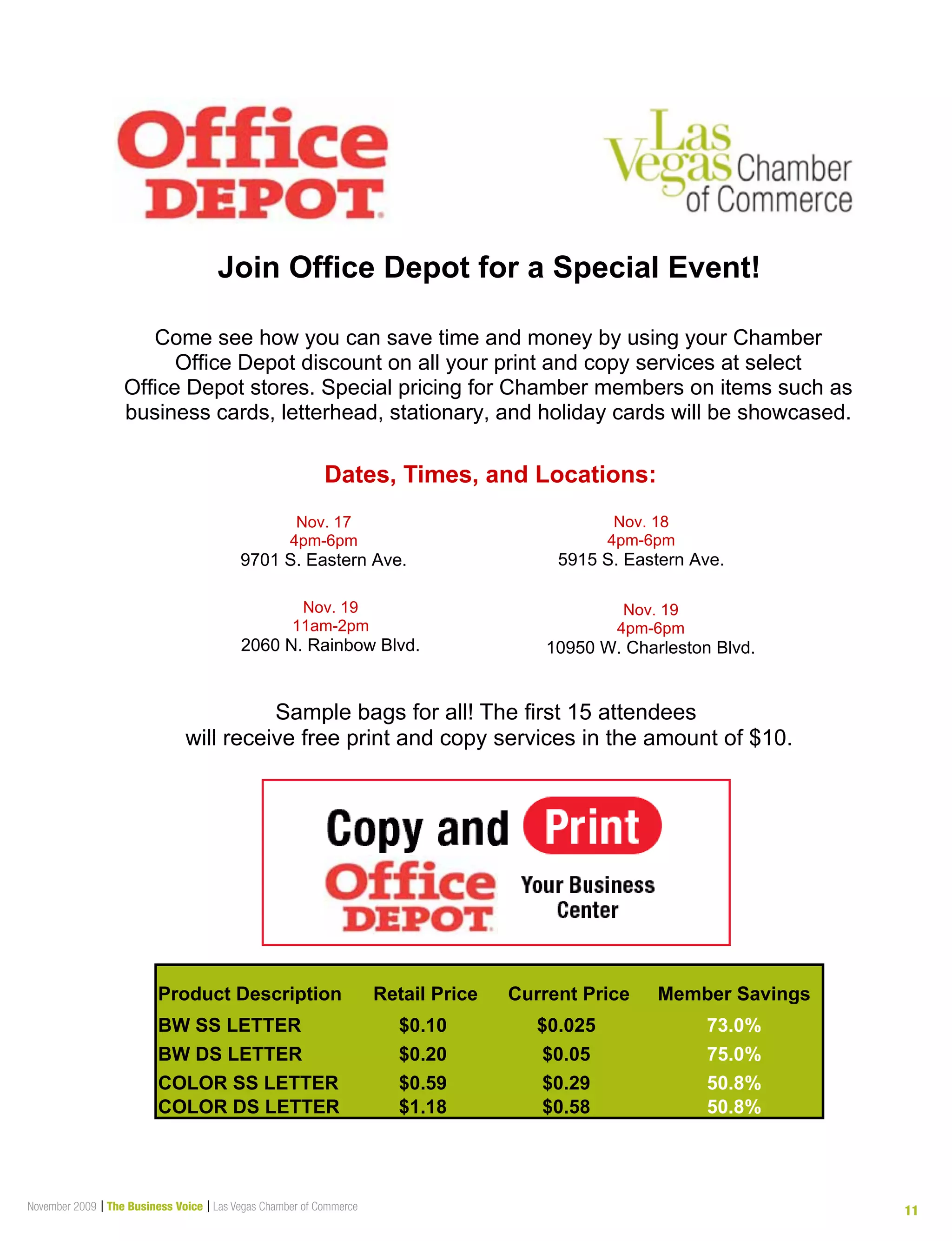 November 2009 | The Business Voice | Las Vegas Chamber of Commerce 11
Join Office Depot for a Special Event!
Dates, Times, and Locations:
Come see how you can save time and money by using your Chamber
Office Depot discount on all your print and copy services at select
Office Depot stores. Special pricing for Chamber members on items such as
business cards, letterhead, stationary, and holiday cards will be showcased.
Sample bags for all! The first 15 attendees
will receive free print and copy services in the amount of $10.
Nov. 17
4pm-6pm
9701 S. Eastern Ave.
Nov. 18
4pm-6pm
5915 S. Eastern Ave.
Nov. 19
11am-2pm
2060 N. Rainbow Blvd.
Nov. 19
4pm-6pm
10950 W. Charleston Blvd.
Product Description Retail Price Current Price Member Savings
BW SS LETTER $0.10 $0.025 73.0%
BW DS LETTER $0.20 $0.05 75.0%
COLOR SS LETTER $0.59 $0.29 50.8%
COLOR DS LETTER $1.18 $0.58 50.8%
 