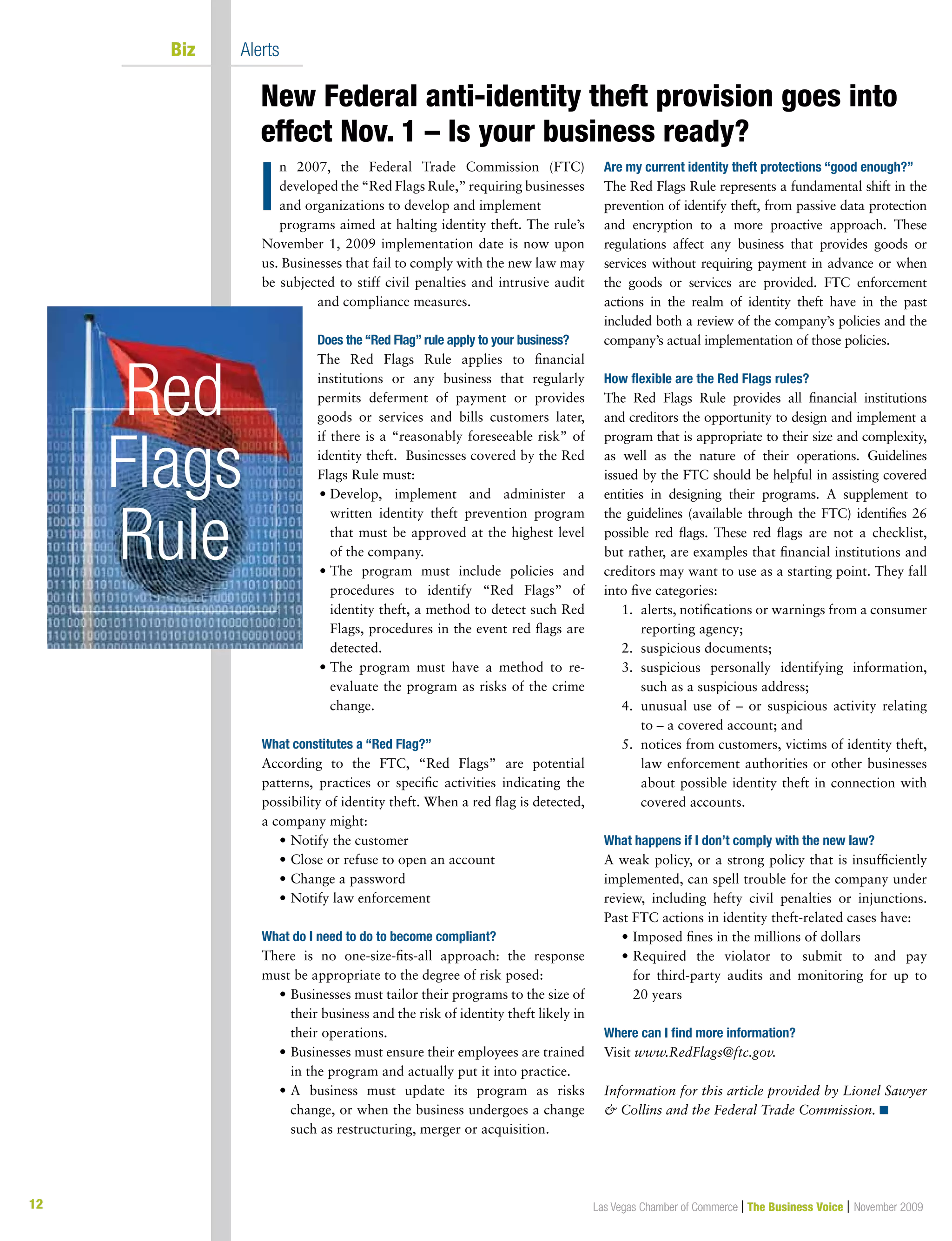 12
New Federal anti-identity theft provision goes into
effect Nov. 1 – Is your business ready?
Las Vegas Chamber of Commerce | The Business Voice | November 2009
	 Biz	 Alerts
n 2007, the Federal Trade Commission (FTC)
developed the “Red Flags Rule,” requiring businesses
and organizations to develop and implement
programs aimed at halting identity theft. The rule’s
November 1, 2009 implementation date is now upon
us. Businesses that fail to comply with the new law may
be subjected to stiff civil penalties and intrusive audit
and compliance measures.
Does the “Red Flag” rule apply to your business?
The Red Flags Rule applies to financial
institutions or any business that regularly
permits deferment of payment or provides
goods or services and bills customers later,
if there is a “reasonably foreseeable risk” of
identity theft.  Businesses covered by the Red
Flags Rule must:
	• Develop, implement and administer a
written identity theft prevention program
that must be approved at the highest level
of the company.
	• The program must include policies and
procedures to identify “Red Flags” of
identity theft, a method to detect such Red
Flags, procedures in the event red flags are
detected.
	• The program must have a method to re-
evaluate the program as risks of the crime
change.
What constitutes a “Red Flag?”
According to the FTC, “Red Flags” are potential
patterns, practices or specific activities indicating the
possibility of identity theft. When a red flag is detected,
a company might:
	 •	Notify the customer
	 •	Close or refuse to open an account
	 •	Change a password
	 •	Notify law enforcement
What do I need to do to become compliant?
There is no one-size-fits-all approach: the response
must be appropriate to the degree of risk posed:
	 •	Businesses must tailor their programs to the size of
their business and the risk of identity theft likely in
their operations.
	 •	Businesses must ensure their employees are trained
in the program and actually put it into practice.
	 •	A business must update its program as risks
change, or when the business undergoes a change
such as restructuring, merger or acquisition.
Are my current identity theft protections “good enough?”
The Red Flags Rule represents a fundamental shift in the
prevention of identify theft, from passive data protection
and encryption to a more proactive approach. These
regulations affect any business that provides goods or
services without requiring payment in advance or when
the goods or services are provided. FTC enforcement
actions in the realm of identity theft have in the past
included both a review of the company’s policies and the
company’s actual implementation of those policies.
How flexible are the Red Flags rules?
The Red Flags Rule provides all financial institutions
and creditors the opportunity to design and implement a
program that is appropriate to their size and complexity,
as well as the nature of their operations. Guidelines
issued by the FTC should be helpful in assisting covered
entities in designing their programs. A supplement to
the guidelines (available through the FTC) identifies 26
possible red flags. These red flags are not a checklist,
but rather, are examples that financial institutions and
creditors may want to use as a starting point. They fall
into five categories:
	 1.	alerts, notifications or warnings from a consumer
reporting agency;
	 2.	 suspicious documents;
	 3.	suspicious personally identifying information,
such as a suspicious address;
	 4.	unusual use of – or suspicious activity relating
to – a covered account; and
	 5.	notices from customers, victims of identity theft,
law enforcement authorities or other businesses
about possible identity theft in connection with
covered accounts.
What happens if I don’t comply with the new law?
A weak policy, or a strong policy that is insufficiently
implemented, can spell trouble for the company under
review, including hefty civil penalties or injunctions.
Past FTC actions in identity theft-related cases have:
	 •	Imposed fines in the millions of dollars
	 •	Required the violator to submit to and pay
for third-party audits and monitoring for up to
20 years
Where can I find more information?
Visit www.RedFlags@ftc.gov.
Information for this article provided by Lionel Sawyer
 Collins and the Federal Trade Commission. n
I
Red
Flags
Rule
 
