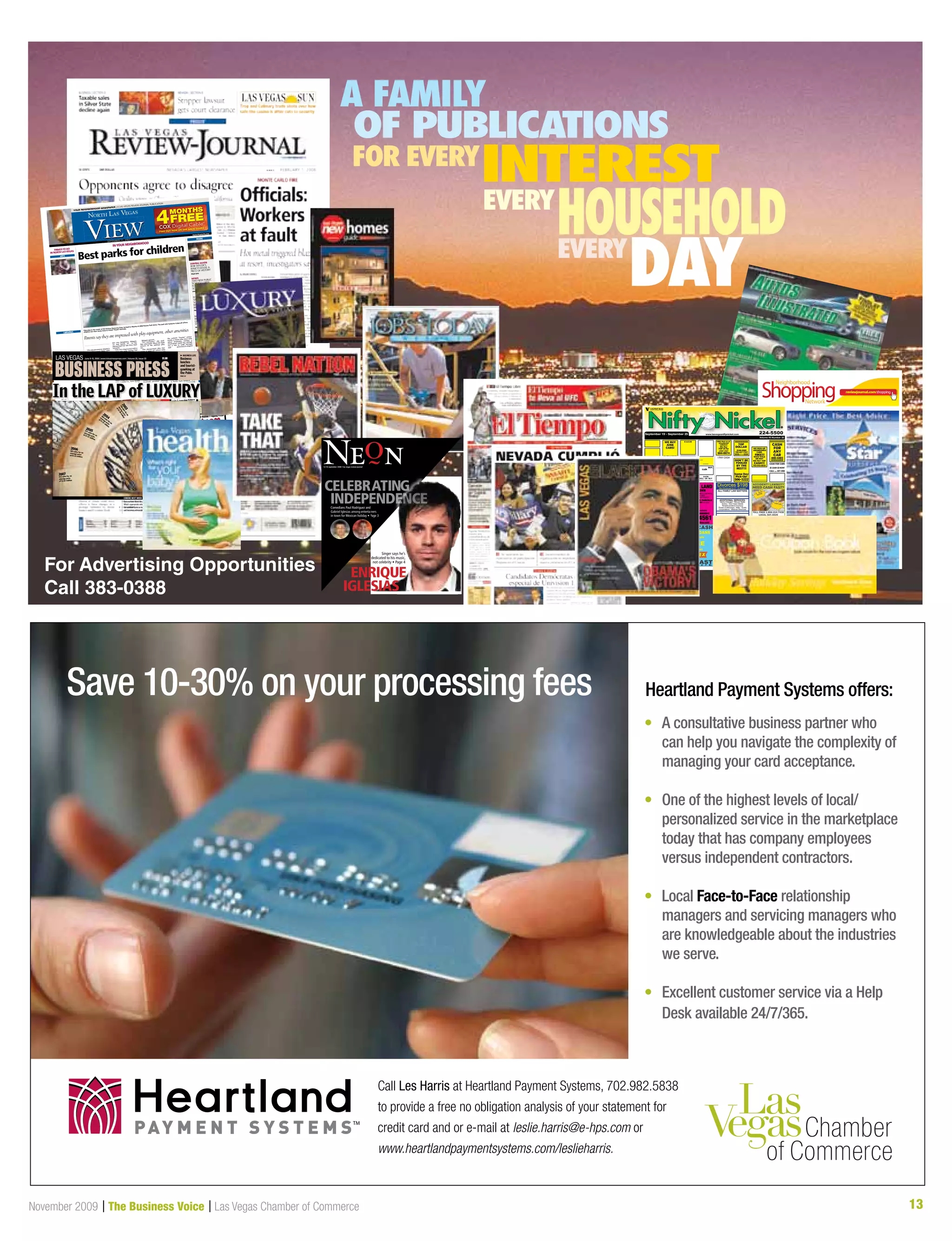 13November 2009 | The Business Voice | Las Vegas Chamber of Commerce 13
Save 10-30% on your processing fees Heartland Payment Systems offers:
•	 A consultative business partner who
can help you navigate the complexity of
managing your card acceptance.
•	One of the highest levels of local/
personalized service in the marketplace
today that has company employees
versus independent contractors.
•	Local Face-to-Face relationship
managers and servicing managers who
are knowledgeable about the industries
we serve.
•	 Excellent customer service via a Help
Desk available 24/7/365.
Call Les Harris at Heartland Payment Systems, 702.982.5838
to provide a free no obligation analysis of your statement for
credit card and or e-mail at leslie.harris@e-hps.com or
www.heartlandpaymentsystems.com/leslieharris.
PAY M E N T S Y S T E M STM
WE BUY
JUNK
CARS!
CASH NOW!
702-589-1899
C A S H FREE Pick up of
abandoned
vehicles!
604-8074
$$$$$$$$$$$$
TOP
DOLLAR
$100-$500
702-427-7337
$$$$------$$$$
$$$$$$$$$$$$$$
CASH
FOR
ANY
CAR
400-4403
$$$$$$$$$$$
WE PICK-UP
ABANDONED
CARS
FREE!!!
WITH TITLE
OR NOT
WE PAY TOP
CASH!!!
702-542-6818
DON’T BE
FOOLED
BY THE
REST!!!
Same Day
Pick-Up!
506-3222
CASH FOR CARS
CALL .... 457-1900
CAR ACCIDENT?
BUY.
Ca$h
CARS  TRUCKS
MONTHS
FREE4FIND OUT HOW ON THE BACK COVER
Summertime Work Wear:
What’s appropriate when
the weather turns so hot a
suit becomes unbearable?
Vegas Grand up for sale l
Pharmacies, group health l
For Advertising Opportunities
Call 383-0388
A FAMILY
OF PUBLICATIONS
FOR EVERY
INTEREST
EVERY
HOUSEHOLDEVERY
DAY
 