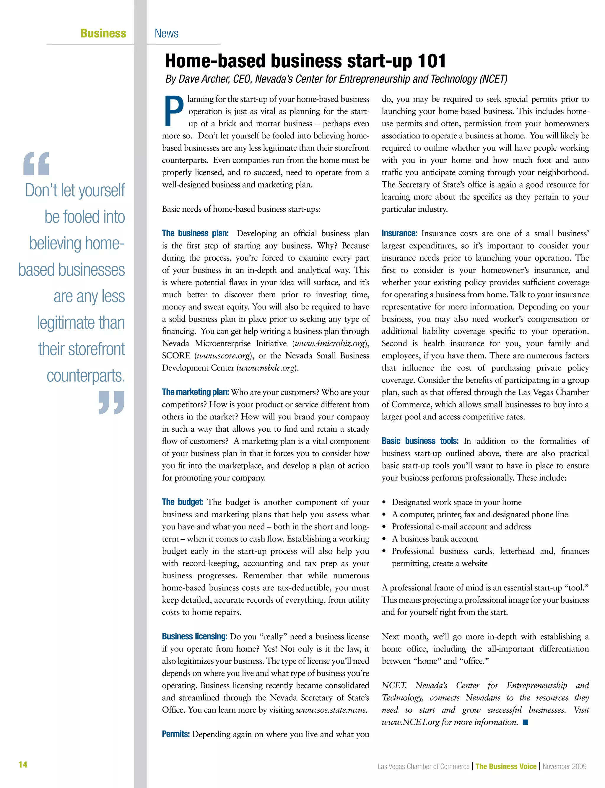 14 Las Vegas Chamber of Commerce | The Business Voice | November 200914
	 Business 	 News
lanning for the start-up of your home-based business
operation is just as vital as planning for the start-
up of a brick and mortar business – perhaps even
more so. Don’t let yourself be fooled into believing home-
based businesses are any less legitimate than their storefront
counterparts.  Even companies run from the home must be
properly licensed, and to succeed, need to operate from a
well-designed business and marketing plan.
Basic needs of home-based business start-ups:
The business plan: Developing an official business plan
is the first step of starting any business. Why? Because
during the process, you’re forced to examine every part
of your business in an in-depth and analytical way. This
is where potential flaws in your idea will surface, and it’s
much better to discover them prior to investing time,
money and sweat equity. You will also be required to have
a solid business plan in place prior to seeking any type of
financing. You can get help writing a business plan through
Nevada Microenterprise Initiative (www.4microbiz.org),
SCORE (www.score.org), or the Nevada Small Business
Development Center (www.nsbdc.org).
Themarketingplan:Who are your customers? Who are your
competitors? How is your product or service different from
others in the market? How will you brand your company
in such a way that allows you to find and retain a steady
flow of customers? A marketing plan is a vital component
of your business plan in that it forces you to consider how
you fit into the marketplace, and develop a plan of action
for promoting your company.
The budget: The budget is another component of your
business and marketing plans that help you assess what
you have and what you need – both in the short and long-
term – when it comes to cash flow. Establishing a working
budget early in the start-up process will also help you
with record-keeping, accounting and tax prep as your
business progresses. Remember that while numerous
home-based business costs are tax-deductible, you must
keep detailed, accurate records of everything, from utility
costs to home repairs.
Business licensing: Do you “really” need a business license
if you operate from home? Yes! Not only is it the law, it
also legitimizes your business. The type of license you’ll need
depends on where you live and what type of business you’re
operating. Business licensing recently became consolidated
and streamlined through the Nevada Secretary of State’s
Office. You can learn more by visiting www.sos.state.nv.us.
Permits: Depending again on where you live and what you
do, you may be required to seek special permits prior to
launching your home-based business. This includes home-
use permits and often, permission from your homeowners
association to operate a business at home. You will likely be
required to outline whether you will have people working
with you in your home and how much foot and auto
traffic you anticipate coming through your neighborhood.
The Secretary of State’s office is again a good resource for
learning more about the specifics as they pertain to your
particular industry.
Insurance: Insurance costs are one of a small business’
largest expenditures, so it’s important to consider your
insurance needs prior to launching your operation. The
first to consider is your homeowner’s insurance, and
whether your existing policy provides sufficient coverage
for operating a business from home. Talk to your insurance
representative for more information. Depending on your
business, you may also need worker’s compensation or
additional liability coverage specific to your operation.
Second is health insurance for you, your family and
employees, if you have them. There are numerous factors
that influence the cost of purchasing private policy
coverage. Consider the benefits of participating in a group
plan, such as that offered through the Las Vegas Chamber
of Commerce, which allows small businesses to buy into a
larger pool and access competitive rates.
Basic business tools: In addition to the formalities of
business start-up outlined above, there are also practical
basic start-up tools you’ll want to have in place to ensure
your business performs professionally. These include:
•	 Designated work space in your home
•	 A computer, printer, fax and designated phone line
•	 Professional e-mail account and address
•	 A business bank account
•	 Professional business cards, letterhead and, finances
permitting, create a website
A professional frame of mind is an essential start-up “tool.”
Thismeansprojectingaprofessionalimage for your business
and for yourself right from the start.
Next month, we’ll go more in-depth with establishing a
home office, including the all-important differentiation
between “home” and “office.”
NCET, Nevada’s Center for Entrepreneurship and
Technology, connects Nevadans to the resources they
need to start and grow successful businesses. Visit
www.NCET.org for more information. n
Home-based business start-up 101
By Dave Archer, CEO, Nevada’s Center for Entrepreneurship and Technology (NCET)
P
Don’t let yourself
be fooled into
believing home-
based businesses
are any less
legitimate than
their storefront
counterparts.
 