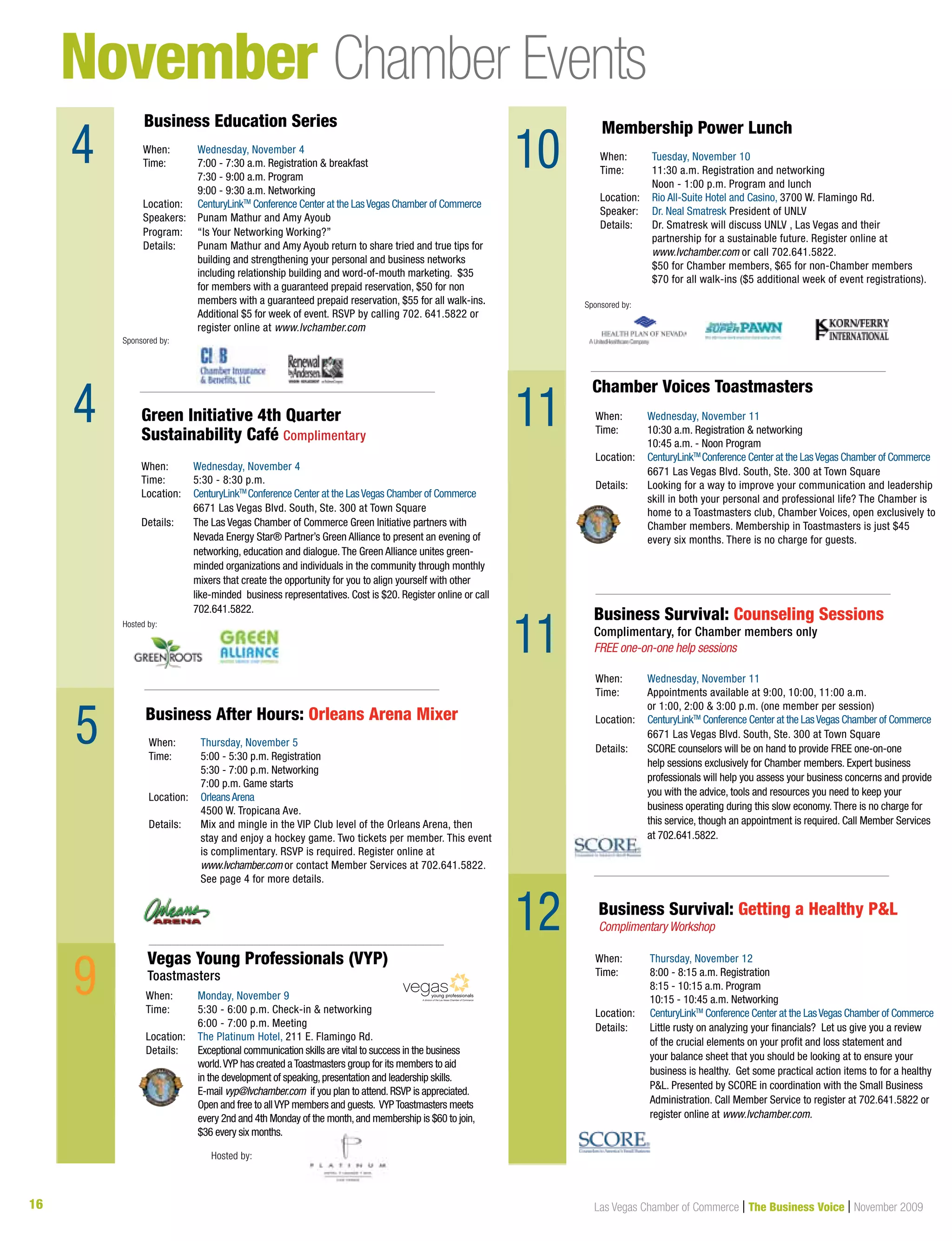 16 Las Vegas Chamber of Commerce | The Business Voice | November 2009
November Chamber Events
4
4
9
When:	 Wednesday, November 11
Time:	 Appointments available at 9:00, 10:00, 11:00 a.m.
	 or 1:00, 2:00  3:00 p.m. (one member per session)
Location:	 CenturyLinkTM
Conference Center at the LasVegas Chamber of Commerce
	 6671 Las Vegas Blvd. South, Ste. 300 at Town Square	
Details: 	SCORE counselors will be on hand to provide FREE one-on-one
help sessions exclusively for Chamber members. Expert business
professionals will help you assess your business concerns and provide
you with the advice, tools and resources you need to keep your
business operating during this slow economy.There is no charge for
this service, though an appointment is required. Call Member Services
at 702.641.5822.
Business Survival: Counseling Sessions
Complimentary, for Chamber members only
FREE one-on-one help sessions
When:	 Thursday, November 12
Time: 	 8:00 - 8:15 a.m. Registration
	 8:15 - 10:15 a.m. Program
	 10:15 - 10:45 a.m. Networking
Location:	 CenturyLinkTM
Conference Center at the LasVegas Chamber of Commerce
Details: 	Little rusty on analyzing your financials? Let us give you a review
of the crucial elements on your profit and loss statement and
your balance sheet that you should be looking at to ensure your
business is healthy. Get some practical action items to for a healthy
PL. Presented by SCORE in coordination with the Small Business
Administration. Call Member Service to register at 702.641.5822 or
register online at www.lvchamber.com.
Business Survival: Getting a Healthy PL
Complimentary Workshop
10
When:	 Monday, November 9
Time:	5:30 - 6:00 p.m. Check-in  networking
	 6:00 - 7:00 p.m. Meeting
Location:	 The Platinum Hotel, 211 E. Flamingo Rd.
Details: 	 Exceptional communication skills are vital to success in the business 	
	 world.VYP has created aToastmasters group for its members to aid 	
	 in the development of speaking,presentation and leadership skills.	
	 E-mail vyp@lvchamber.com if you plan to attend.RSVP is appreciated.	
	Open and free to allVYP members and guests. VYPToastmasters meets
every 2nd and 4th Monday of the month,and membership is $60 to join,
$36 every six months.
Vegas Young Professionals (VYP)
Toastmasters
A division of the Las Vegas Chamber of Commerce
Hosted by:
11
5
When:	 Wednesday, November 11
Time: 	 10:30 a.m. Registration  networking
	 10:45 a.m. - Noon Program
Location:	 CenturyLinkTM
Conference Center at the LasVegas Chamber of Commerce
	 6671 Las Vegas Blvd. South, Ste. 300 at Town Square	
Details: 	 Looking for a way to improve your communication and leadership 	
	 skill in both your personal and professional life? The Chamber is 	
	 home to a Toastmasters club, Chamber Voices, open exclusively to 	
	 Chamber members. Membership in Toastmasters is just $45 	
	 every six months. There is no charge for guests.
Chamber Voices Toastmasters
When:	 Wednesday, November 4
Time:	 5:30 - 8:30 p.m.
Location:	 CenturyLinkTM
Conference Center at the LasVegas Chamber of Commerce
	 6671 Las Vegas Blvd. South, Ste. 300 at Town Square	
Details: 	The Las Vegas Chamber of Commerce Green Initiative partners with 		
Nevada Energy Star® Partner’s Green Alliance to present an evening of 		
networking, education and dialogue.The Green Alliance unites green-		
minded organizations and individuals in the community through monthly 	
mixers that create the opportunity for you to align yourself with other
like-minded business representatives. Cost is $20. Register online or call
702.641.5822.
Green Initiative 4th Quarter
Sustainability Café Complimentary
Hosted by:
When:	 Thursday, November 5
Time: 	 5:00 - 5:30 p.m. Registration
	 5:30 - 7:00 p.m. Networking
	 7:00 p.m. Game starts
Location:	 OrleansArena
	 4500 W. Tropicana Ave.
Details: 	Mix and mingle in the VIP Club level of the Orleans Arena, then
stay and enjoy a hockey game. Two tickets per member. This event
is complimentary. RSVP is required. Register online at
www.lvchamber.com or contact Member Services at 702.641.5822.
See page 4 for more details.
Business After Hours: Orleans Arena Mixer
Sponsored by:
Membership Power Lunch
When:	 Tuesday, November 10
Time:	 11:30 a.m. Registration and networking
	 Noon - 1:00 p.m. Program and lunch
Location:	 Rio All-Suite Hotel and Casino, 3700 W. Flamingo Rd.
Speaker: 	 Dr. Neal Smatresk President of UNLV
Details:	 Dr. Smatresk will discuss UNLV , Las Vegas and their 		
	 partnership for a sustainable future. Register online at
	 www.lvchamber.com or call 702.641.5822.
	 $50 for Chamber members, $65 for non-Chamber members
	 $70 for all walk-ins ($5 additional week of event registrations).
When:	 Wednesday, November 4
Time: 	 7:00 - 7:30 a.m. Registration  breakfast
	 7:30 - 9:00 a.m. Program
	 9:00 - 9:30 a.m. Networking
Location:	 CenturyLinkTM
Conference Center at the LasVegas Chamber of Commerce
Speakers:	 Punam Mathur and Amy Ayoub
Program: 	 “Is Your Networking Working?”
Details: 	 Punam Mathur and Amy Ayoub return to share tried and true tips for 		
	building and strengthening your personal and business networks 	
including relationship building and word-of-mouth marketing. $35
for members with a guaranteed prepaid reservation, $50 for non
members with a guaranteed prepaid reservation, $55 for all walk-ins.
Additional $5 for week of event. RSVP by calling 702. 641.5822 or
register online at www.lvchamber.com
Business Education Series
Sponsored by:
11
12
9
 