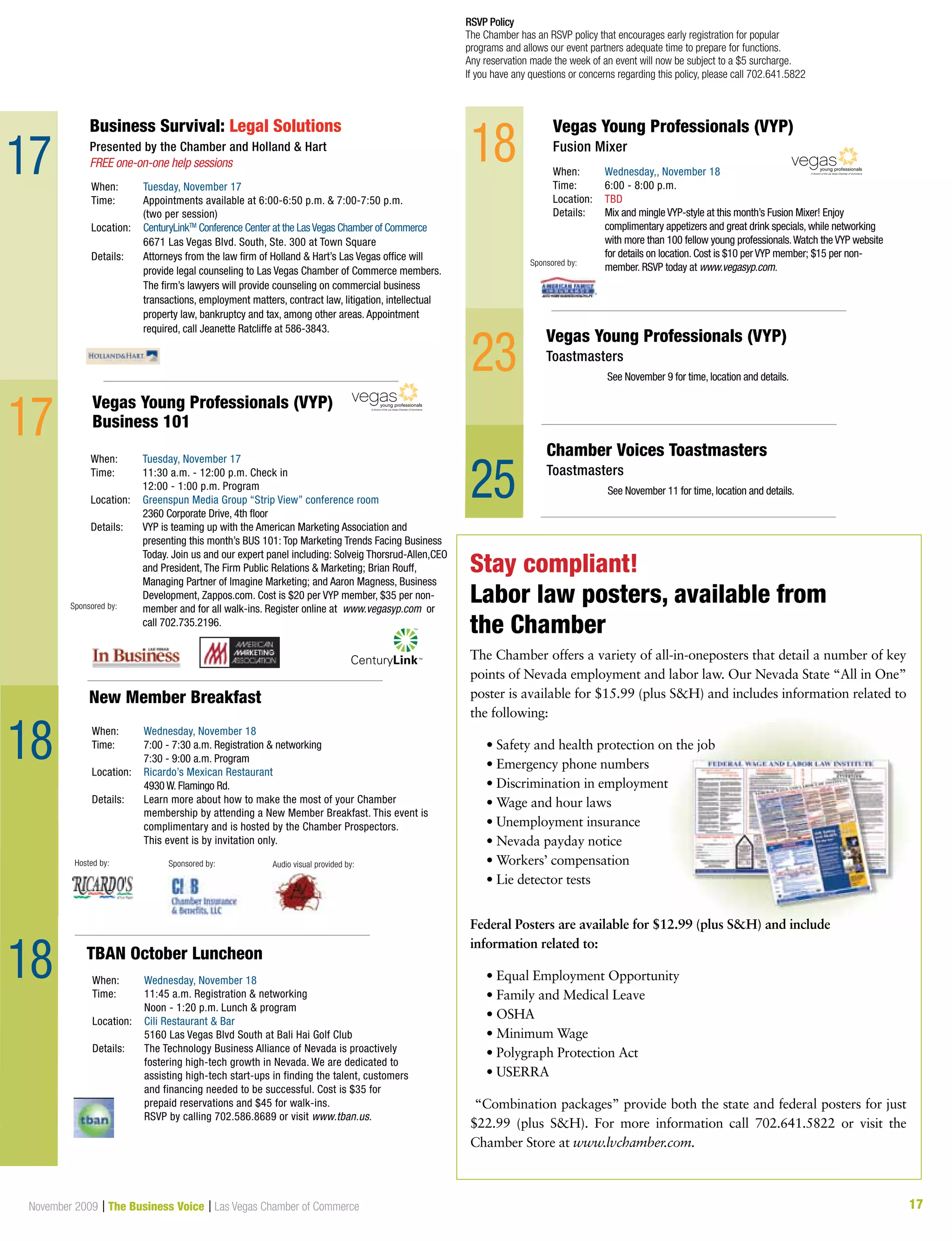 17November 2009 | The Business Voice | Las Vegas Chamber of Commerce
When:	 Wednesday, November 18
Time:	 11:45 a.m. Registration  networking
	 Noon - 1:20 p.m. Lunch  program
Location:	Cili Restaurant  Bar
	 5160 Las Vegas Blvd South at Bali Hai Golf Club
Details: 	The Technology Business Alliance of Nevada is proactively
fostering high-tech growth in Nevada. We are dedicated to
assisting high-tech start-ups in finding the talent, customers
and financing needed to be successful. Cost is $35 for
prepaid reservations and $45 for walk-ins. 		
RSVP by calling 702.586.8689 or visit www.tban.us.
TBAN October Luncheon
When:	 Tuesday, November 17
Time:	 Appointments available at 6:00-6:50 p.m.  7:00-7:50 p.m. 		
	 (two per session)
Location:	 CenturyLinkTM
Conference Center at the LasVegas Chamber of Commerce
	 6671 Las Vegas Blvd. South, Ste. 300 at Town Square	
Details: 	Attorneys from the law firm of Holland  Hart’s Las Vegas office will
provide legal counseling to Las Vegas Chamber of Commerce members.
The firm’s lawyers will provide counseling on commercial business
transactions, employment matters, contract law, litigation, intellectual
property law, bankruptcy and tax, among other areas. Appointment
required, call Jeanette Ratcliffe at 586-3843.
Business Survival: Legal Solutions
Presented by the Chamber and Holland  Hart
FREE one-on-one help sessions
17
RSVP Policy
The Chamber has an RSVP policy that encourages early registration for popular
programs and allows our event partners adequate time to prepare for functions.
Any reservation made the week of an event will now be subject to a $5 surcharge.
If you have any questions or concerns regarding this policy, please call 702.641.5822
See November 9 for time, location and details.
18
17
23
18
When:	 Tuesday, November 17
Time:	11:30 a.m. - 12:00 p.m. Check in
	 12:00 - 1:00 p.m. Program
Location:	 Greenspun Media Group “Strip View” conference room
	 2360 Corporate Drive, 4th floor
Details: 	VYP is teaming up with the American Marketing Association and
presenting this month’s BUS 101: Top Marketing Trends Facing Business
Today. Join us and our expert panel including: Solveig Thorsrud-Allen,CEO
and President, The Firm Public Relations  Marketing; Brian Rouff,
Managing Partner of Imagine Marketing; and Aaron Magness, Business
Development, Zappos.com. Cost is $20 per VYP member, $35 per non-
member and for all walk-ins. Register online at www.vegasyp.com or
call 702.735.2196.
Vegas Young Professionals (VYP)
Business 101
A division of the Las Vegas Chamber of Commerce
18
Vegas Young Professionals (VYP)
Toastmasters
When:	 Wednesday,, November 18
Time:	6:00 - 8:00 p.m.
Location:	 TBD
Details: 	Mix and mingle VYP-style at this month’s Fusion Mixer! Enjoy 	
complimentary appetizers and great drink specials, while networking 	
with more than 100 fellow young professionals.Watch the VYP website
for details on location. Cost is $10 per VYP member; $15 per non-
member. RSVP today at www.vegasyp.com.
Vegas Young Professionals (VYP)
Fusion Mixer
A division of the Las Vegas Chamber of Commerce
Hosted by:
Sponsored by:
Sponsored by:
New Member Breakfast
When:	 Wednesday, November 18
Time: 	 7:00 - 7:30 a.m. Registration  networking
	 7:30 - 9:00 a.m. Program
Location:	 Ricardo’s Mexican Restaurant
	 4930 W. Flamingo Rd.
Details: 	Learn more about how to make the most of your Chamber
membership by attending a New Member Breakfast. This event is
complimentary and is hosted by the Chamber Prospectors.
	 This event is by invitation only.
Sponsored by: Audio visual provided by:
See November 11 for time, location and details.
Chamber Voices Toastmasters
Toastmasters
The Chamber offers a variety of all-in-oneposters that detail a number of key
points of Nevada employment and labor law. Our Nevada State “All in One”
poster is available for $15.99 (plus SH) and includes information related to
the following:
	 • Safety and health protection on the job
	 • Emergency phone numbers
	 • Discrimination in employment
	 • Wage and hour laws
	 • Unemployment insurance
	 • Nevada payday notice
	 • Workers’ compensation
	 • Lie detector tests
Federal Posters are available for $12.99 (plus SH) and include
information related to:
	 • Equal Employment Opportunity
	 • Family and Medical Leave
	 • OSHA
	 • Minimum Wage
	 • Polygraph Protection Act
	 • USERRA
“Combination packages” provide both the state and federal posters for just
$22.99 (plus SH). For more information call 702.641.5822 or visit the
Chamber Store at www.lvchamber.com.
Stay compliant!
Labor law posters, available from
the Chamber
25
 