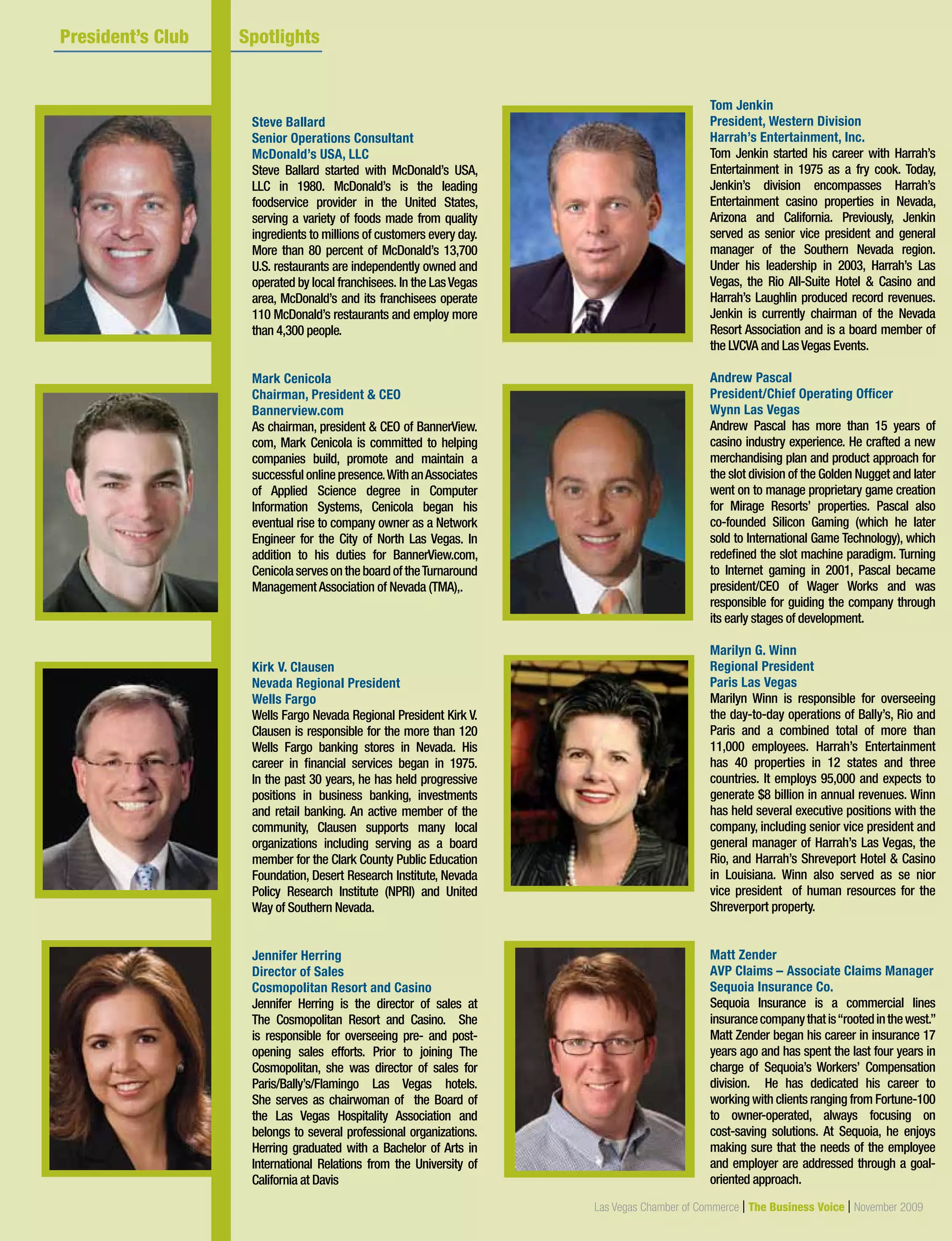 18 Las Vegas Chamber of Commerce | The Business Voice | October 2009
President’s Club Member
Las Vegas Chamber of Commerce | The Business Voice | November 2009
Steve Ballard
Senior Operations Consultant
McDonald’s USA, LLC
Steve Ballard started with McDonald’s USA,
LLC in 1980. McDonald’s is the leading
foodservice provider in the United States,
serving a variety of foods made from quality
ingredients to millions of customers every day.
More than 80 percent of McDonald’s 13,700
U.S. restaurants are independently owned and
operated by local franchisees. In the LasVegas
area, McDonald’s and its franchisees operate
110 McDonald’s restaurants and employ more
than 4,300 people.
Mark Cenicola
Chairman, President  CEO
Bannerview.com
As chairman, president  CEO of BannerView.
com, Mark Cenicola is committed to helping
companies build, promote and maintain a
successfulonlinepresence.WithanAssociates
of Applied Science degree in Computer
Information Systems, Cenicola began his
eventual rise to company owner as a Network
Engineer for the City of North Las Vegas. In
addition to his duties for BannerView.com,
CenicolaservesontheboardoftheTurnaround
ManagementAssociation of Nevada (TMA),.
Kirk V. Clausen
Nevada Regional President
Wells Fargo
Wells Fargo Nevada Regional President Kirk V.
Clausen is responsible for the more than 120
Wells Fargo banking stores in Nevada. His
career in financial services began in 1975.
In the past 30 years, he has held progressive
positions in business banking, investments
and retail banking. An active member of the
community, Clausen supports many local
organizations including serving as a board
member for the Clark County Public Education
Foundation, Desert Research Institute, Nevada
Policy Research Institute (NPRI) and United
Way of Southern Nevada.
Jennifer Herring
Director of Sales
Cosmopolitan Resort and Casino
Jennifer Herring is the director of sales at
The Cosmopolitan Resort and Casino. She
is responsible for overseeing pre- and post-
opening sales efforts. Prior to joining The
Cosmopolitan, she was director of sales for
Paris/Bally’s/Flamingo Las Vegas hotels.
She serves as chairwoman of the Board of
the Las Vegas Hospitality Association and
belongs to several professional organizations.
Herring graduated with a Bachelor of Arts in
International Relations from the University of
California at Davis
	 President’s Club 	 Spotlights			
Tom Jenkin
President, Western Division
Harrah’s Entertainment, Inc.
Tom Jenkin started his career with Harrah’s
Entertainment in 1975 as a fry cook. Today,
Jenkin’s division encompasses Harrah’s
Entertainment casino properties in Nevada,
Arizona and California. Previously, Jenkin
served as senior vice president and general
manager of the Southern Nevada region.
Under his leadership in 2003, Harrah’s Las
Vegas, the Rio All-Suite Hotel  Casino and
Harrah’s Laughlin produced record revenues.
Jenkin is currently chairman of the Nevada
Resort Association and is a board member of
the LVCVA and LasVegas Events.
Andrew Pascal
President/Chief Operating Officer
Wynn Las Vegas
Andrew Pascal has more than 15 years of
casino industry experience. He crafted a new
merchandising plan and product approach for
the slot division of the Golden Nugget and later
went on to manage proprietary game creation
for Mirage Resorts’ properties. Pascal also
co-founded Silicon Gaming (which he later
sold to International Game Technology), which
redefined the slot machine paradigm. Turning
to Internet gaming in 2001, Pascal became
president/CEO of Wager Works and was
responsible for guiding the company through
its early stages of development.
Marilyn G. Winn
Regional President
Paris Las Vegas
Marilyn Winn is responsible for overseeing
the day-to-day operations of Bally’s, Rio and
Paris and a combined total of more than
11,000 employees. Harrah’s Entertainment
has 40 properties in 12 states and three
countries. It employs 95,000 and expects to
generate $8 billion in annual revenues. Winn
has held several executive positions with the
company, including senior vice president and
general manager of Harrah’s Las Vegas, the
Rio, and Harrah’s Shreveport Hotel  Casino
in Louisiana. Winn also served as se nior
vice president of human resources for the
Shreverport property.
Matt Zender
AVP Claims – Associate Claims Manager
Sequoia Insurance Co.
Sequoia Insurance is a commercial lines
insurancecompanythatis“rootedinthewest.”
Matt Zender began his career in insurance 17
years ago and has spent the last four years in
charge of Sequoia’s Workers’ Compensation
division. He has dedicated his career to
working with clients ranging from Fortune-100
to owner-operated, always focusing on
cost-saving solutions. At Sequoia, he enjoys
making sure that the needs of the employee
and employer are addressed through a goal-
oriented approach.
 