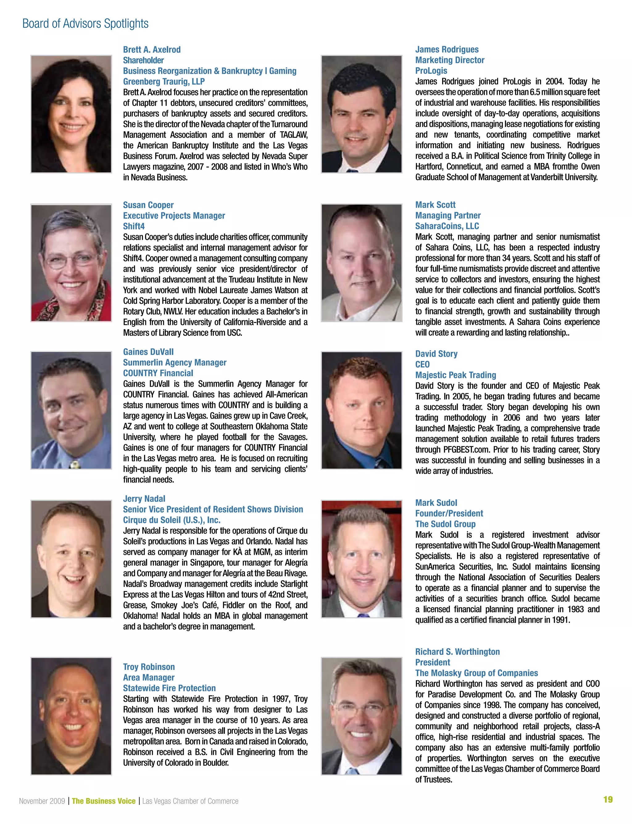 19November 2009 | The Business Voice | Las Vegas Chamber of Commerce 1919
Brett A. Axelrod
Shareholder
Business Reorganization  Bankruptcy | Gaming
Greenberg Traurig, LLP	
BrettA.Axelrod focuses her practice on the representation
of Chapter 11 debtors, unsecured creditors’ committees,
purchasers of bankruptcy assets and secured creditors.
SheisthedirectoroftheNevadachapteroftheTurnaround
Management Association and a member of TAGLAW,
the American Bankruptcy Institute and the Las Vegas
Business Forum. Axelrod was selected by Nevada Super
Lawyers magazine, 2007 - 2008 and listed in Who’s Who
in Nevada Business.
Susan Cooper
Executive Projects Manager
Shift4
SusanCooper’sdutiesincludecharitiesofficer,community
relations specialist and internal management advisor for
Shift4. Cooper owned a management consulting company
and was previously senior vice president/director of
institutional advancement at the Trudeau Institute in New
York and worked with Nobel Laureate James Watson at
Cold Spring Harbor Laboratory. Cooper is a member of the
Rotary Club, NWLV. Her education includes a Bachelor’s in
English from the University of California-Riverside and a
Masters of Library Science from USC.
Gaines DuVall
Summerlin Agency Manager
COUNTRY Financial
Gaines DuVall is the Summerlin Agency Manager for
COUNTRY Financial. Gaines has achieved All-American
status numerous times with COUNTRY and is building a
large agency in LasVegas. Gaines grew up in Cave Creek,
AZ and went to college at Southeastern Oklahoma State
University, where he played football for the Savages.
Gaines is one of four managers for COUNTRY Financial
in the Las Vegas metro area. He is focused on recruiting
high-quality people to his team and servicing clients’
financial needs.
Jerry Nadal
Senior Vice President of Resident Shows Division
Cirque du Soleil (U.S.), Inc.
Jerry Nadal is responsible for the operations of Cirque du
Soleil’s productions in Las Vegas and Orlando. Nadal has
served as company manager for KÀ at MGM, as interim
general manager in Singapore, tour manager for Alegría
andCompanyandmanagerforAlegríaattheBeauRivage.
Nadal’s Broadway management credits include Starlight
Express at the Las Vegas Hilton and tours of 42nd Street,
Grease, Smokey Joe’s Café, Fiddler on the Roof, and
Oklahoma! Nadal holds an MBA in global management
and a bachelor’s degree in management.
Troy Robinson
Area Manager
Statewide Fire Protection
Starting with Statewide Fire Protection in 1997, Troy
Robinson has worked his way from designer to Las
Vegas area manager in the course of 10 years. As area
manager, Robinson oversees all projects in the Las Vegas
metropolitanarea. BorninCanadaandraisedinColorado,
Robinson received a B.S. in Civil Engineering from the
University of Colorado in Boulder.
James Rodrigues
Marketing Director
ProLogis
James Rodrigues joined ProLogis in 2004. Today he
overseestheoperationofmorethan6.5millionsquarefeet
of industrial and warehouse facilities. His responsibilities
include oversight of day-to-day operations, acquisitions
and dispositions,managing lease negotiations for existing
and new tenants, coordinating competitive market
information and initiating new business. Rodrigues
received a B.A. in Political Science from Trinity College in
Hartford, Conneticut, and earned a MBA fromthe Owen
Graduate School of Management atVanderbilt University.
Mark Scott
Managing Partner
SaharaCoins, LLC
Mark Scott, managing partner and senior numismatist
of Sahara Coins, LLC, has been a respected industry
professional for more than 34 years. Scott and his staff of
four full-time numismatists provide discreet and attentive
service to collectors and investors, ensuring the highest
value for their collections and financial portfolios. Scott’s
goal is to educate each client and patiently guide them
to financial strength, growth and sustainability through
tangible asset investments. A Sahara Coins experience
will create a rewarding and lasting relationship..
David Story
CEO
Majestic Peak Trading
David Story is the founder and CEO of Majestic Peak
Trading. In 2005, he began trading futures and became
a successful trader. Story began developing his own
trading methodology in 2006 and two years later
launched Majestic Peak Trading, a comprehensive trade
management solution available to retail futures traders
through PFGBEST.com. Prior to his trading career, Story
was successful in founding and selling businesses in a
wide array of industries.
Mark Sudol
Founder/President
The Sudol Group
Mark Sudol is a registered investment advisor
representativewithTheSudolGroup-WealthManagement
Specialists. He is also a registered representative of
SunAmerica Securities, Inc. Sudol maintains licensing
through the National Association of Securities Dealers
to operate as a financial planner and to supervise the
activities of a securities branch office. Sudol became
a licensed financial planning practitioner in 1983 and
qualified as a certified financial planner in 1991.
Richard S. Worthington
President
The Molasky Group of Companies
Richard Worthington has served as president and COO
for Paradise Development Co. and The Molasky Group
of Companies since 1998. The company has conceived,
designed and constructed a diverse portfolio of regional,
community and neighborhood retail projects, class-A
office, high-rise residential and industrial spaces. The
company also has an extensive multi-family portfolio
of properties. Worthington serves on the executive
committee of the LasVegas Chamber of Commerce Board
ofTrustees.
Board of Advisors Spotlights
 