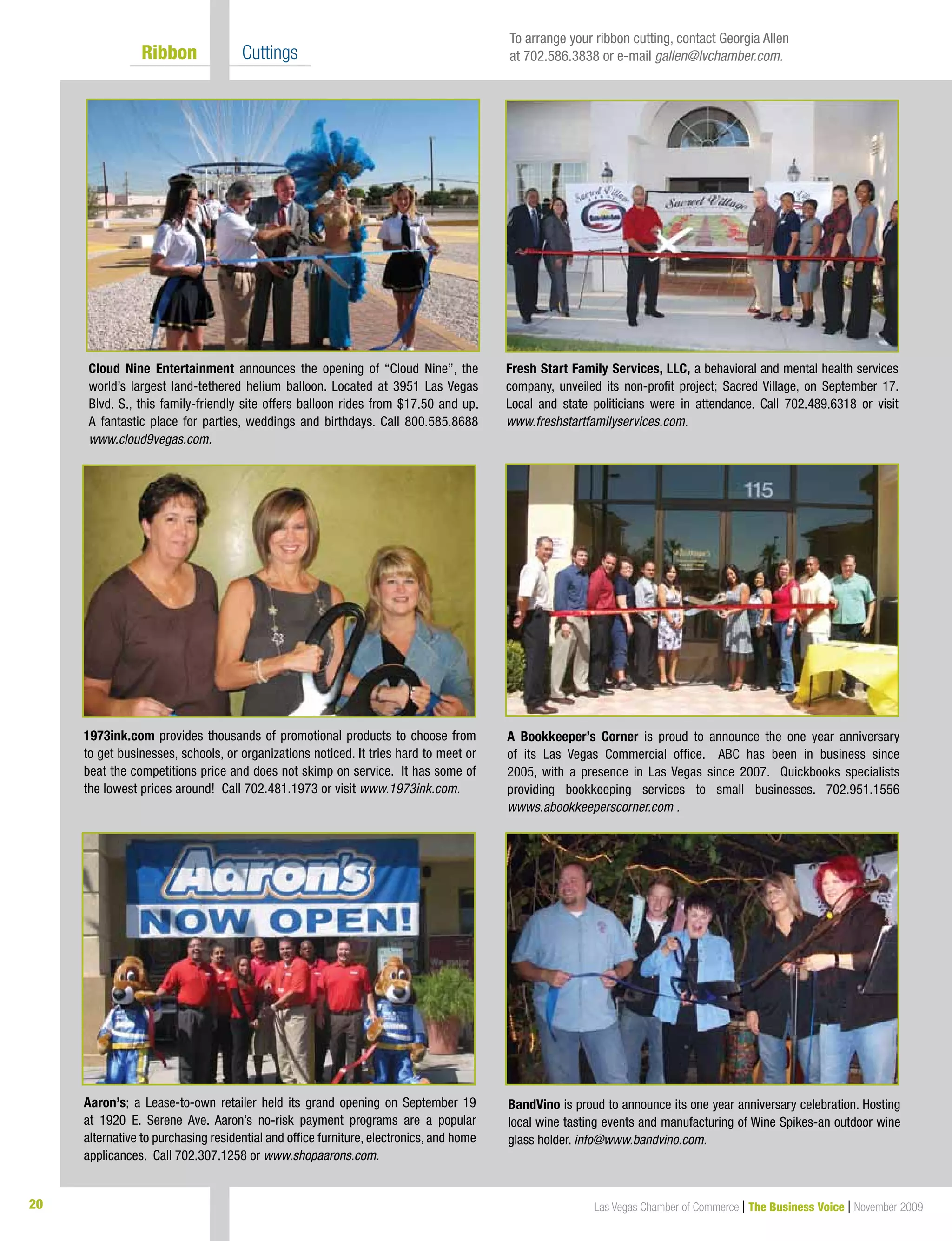 20 Las Vegas Chamber of Commerce | The Business Voice | November 2009
	 Ribbon 	 Cuttings
Cloud Nine Entertainment announces the opening of “Cloud Nine”, the
world’s largest land-tethered helium balloon. Located at 3951 Las Vegas
Blvd. S., this family-friendly site offers balloon rides from $17.50 and up.
A fantastic place for parties, weddings and birthdays. Call 800.585.8688
www.cloud9vegas.com.
A Bookkeeper’s Corner is proud to announce the one year anniversary
of its Las Vegas Commercial office. ABC has been in business since
2005, with a presence in Las Vegas since 2007. Quickbooks specialists
providing bookkeeping services to small businesses. 702.951.1556
wwws.abookkeeperscorner.com .
Aaron’s; a Lease-to-own retailer held its grand opening on September 19
at 1920 E. Serene Ave. Aaron’s no-risk payment programs are a popular
alternative to purchasing residential and office furniture, electronics, and home
applicances. Call 702.307.1258 or www.shopaarons.com.
BandVino is proud to announce its one year anniversary celebration. Hosting
local wine tasting events and manufacturing of Wine Spikes-an outdoor wine
glass holder. info@www.bandvino.com.
1973ink.com provides thousands of promotional products to choose from
to get businesses, schools, or organizations noticed. It tries hard to meet or
beat the competitions price and does not skimp on service. It has some of
the lowest prices around! Call 702.481.1973 or visit www.1973ink.com.
Fresh Start Family Services, LLC, a behavioral and mental health services
company, unveiled its non-profit project; Sacred Village, on September 17.
Local and state politicians were in attendance. Call 702.489.6318 or visit
www.freshstartfamilyservices.com.
To arrange your ribbon cutting, contact Georgia Allen
at 702.586.3838 or e-mail gallen@lvchamber.com.
 