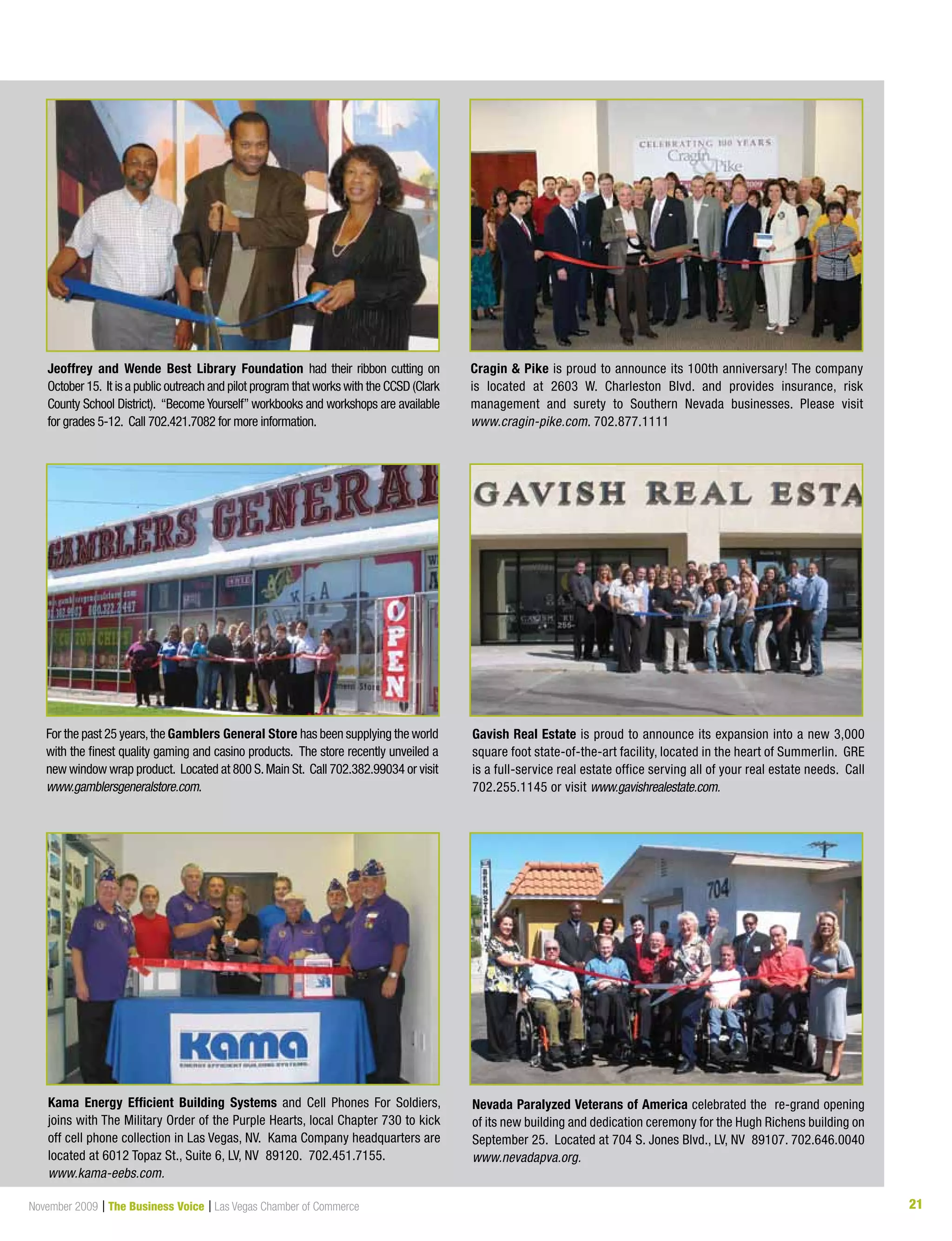 21November 2009 | The Business Voice | Las Vegas Chamber of Commerce 21
Cragin  Pike is proud to announce its 100th anniversary! The company
is located at 2603 W. Charleston Blvd. and provides insurance, risk
management and surety to Southern Nevada businesses. Please visit
www.cragin-pike.com. 702.877.1111
Jeoffrey and Wende Best Library Foundation had their ribbon cutting on
October 15. It is a public outreach and pilot program that works with the CCSD (Clark
County School District). “Become Yourself” workbooks and workshops are available
for grades 5-12. Call 702.421.7082 for more information.
For the past 25 years,the Gamblers General Store has been supplying the world
with the finest quality gaming and casino products. The store recently unveiled a
new window wrap product. Located at 800 S.Main St. Call 702.382.99034 or visit
www.gamblersgeneralstore.com.
Gavish Real Estate is proud to announce its expansion into a new 3,000
square foot state-of-the-art facility, located in the heart of Summerlin. GRE
is a full-service real estate office serving all of your real estate needs. Call
702.255.1145 or visit www.gavishrealestate.com.
Kama Energy Efficient Building Systems and Cell Phones For Soldiers,
joins with The Military Order of the Purple Hearts, local Chapter 730 to kick
off cell phone collection in Las Vegas, NV. Kama Company headquarters are
located at 6012 Topaz St., Suite 6, LV, NV 89120. 702.451.7155.
www.kama-eebs.com.
Nevada Paralyzed Veterans of America celebrated the re-grand opening
of its new building and dedication ceremony for the Hugh Richens building on
September 25. Located at 704 S. Jones Blvd., LV, NV 89107. 702.646.0040
www.nevadapva.org.
 