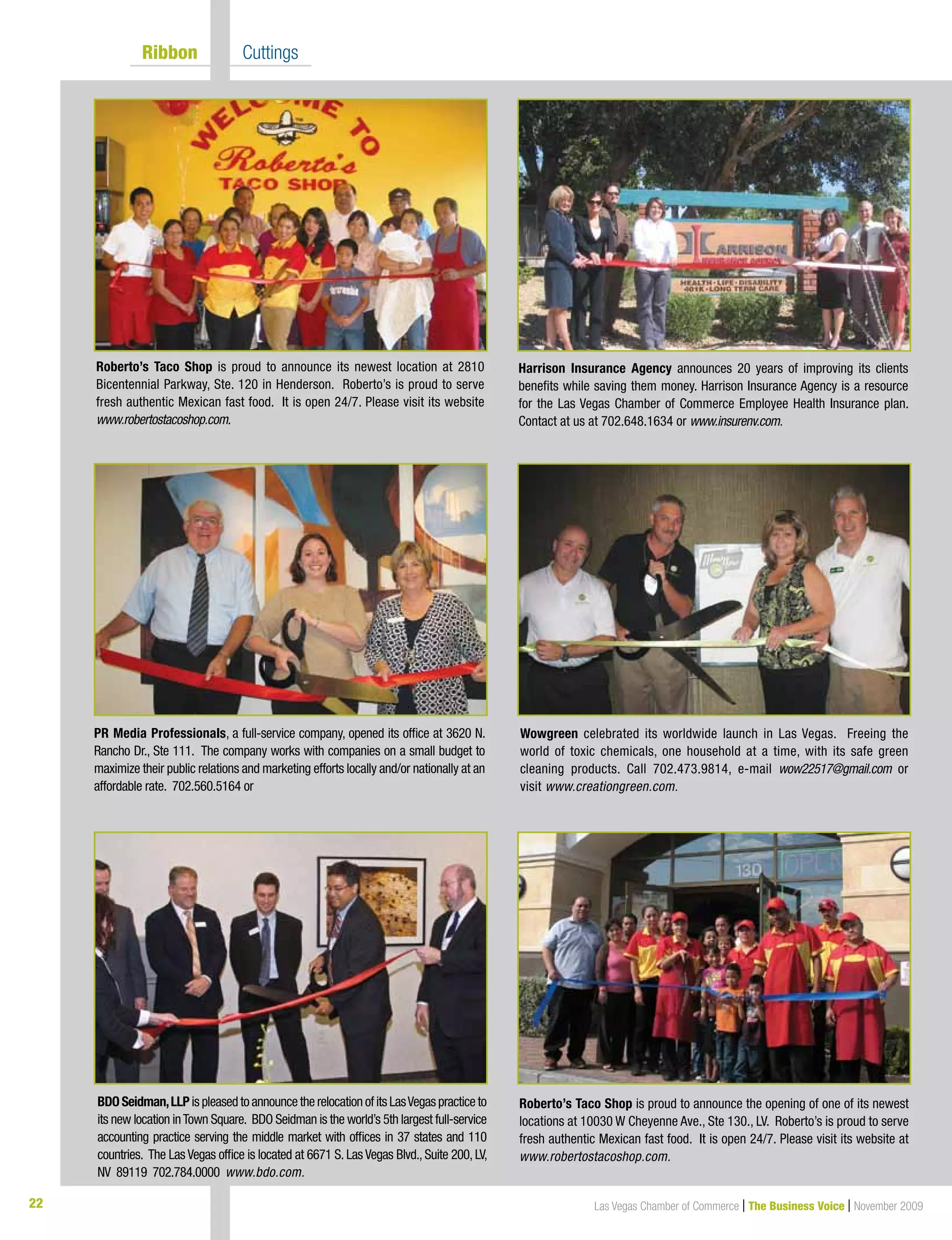 22 Las Vegas Chamber of Commerce | The Business Voice | November 2009
	 Ribbon 	 Cuttings
Harrison Insurance Agency announces 20 years of improving its clients
benefits while saving them money. Harrison Insurance Agency is a resource
for the Las Vegas Chamber of Commerce Employee Health Insurance plan.
Contact at us at 702.648.1634 or www.insurenv.com.
Roberto’s Taco Shop is proud to announce the opening of one of its newest
locations at 10030 W Cheyenne Ave., Ste 130., LV. Roberto’s is proud to serve
fresh authentic Mexican fast food. It is open 24/7. Please visit its website at
www.robertostacoshop.com.
PR Media Professionals, a full-service company, opened its office at 3620 N.
Rancho Dr., Ste 111. The company works with companies on a small budget to
maximize their public relations and marketing efforts locally and/or nationally at an
affordable rate. 702.560.5164 or
Wowgreen celebrated its worldwide launch in Las Vegas. Freeing the
world of toxic chemicals, one household at a time, with its safe green
cleaning products. Call 702.473.9814, e-mail wow22517@gmail.com or
visit www.creationgreen.com.
BDO Seidman,LLP is pleased to announce the relocation of its LasVegas practice to
its new location inTown Square. BDO Seidman is the world’s 5th largest full-service
accounting practice serving the middle market with offices in 37 states and 110
countries. The Las Vegas office is located at 6671 S. Las Vegas Blvd., Suite 200, LV,
NV 89119 702.784.0000 www.bdo.com.
Roberto’s Taco Shop is proud to announce its newest location at 2810
Bicentennial Parkway, Ste. 120 in Henderson. Roberto’s is proud to serve
fresh authentic Mexican fast food. It is open 24/7. Please visit its website
www.robertostacoshop.com.
 