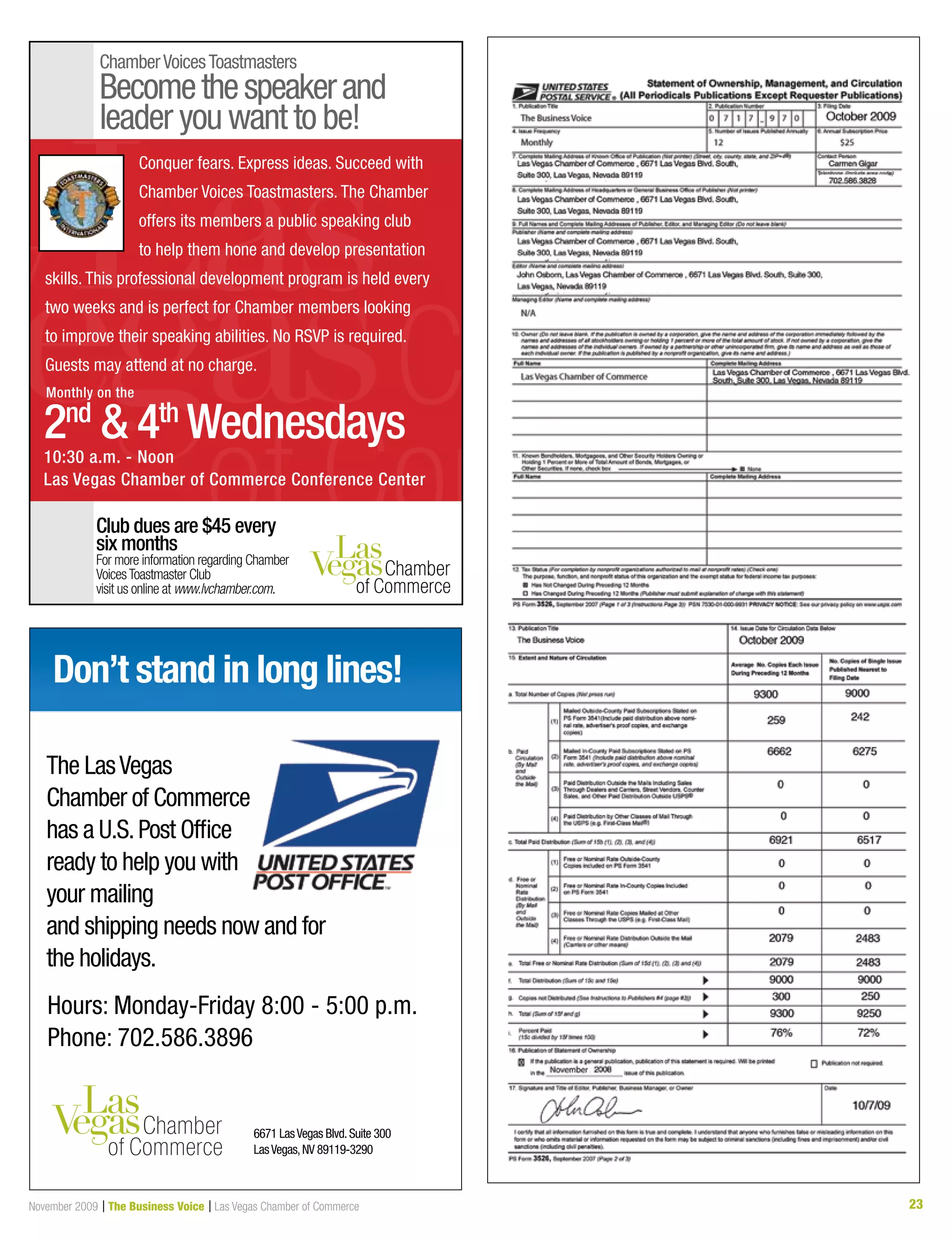 23November 2009 | The Business Voice | Las Vegas Chamber of Commerce
ChamberVoicesToastmasters
Becomethespeakerand
leader you want to be!
Club dues are $45 every
six months
For more information regarding Chamber
VoicesToastmaster Club
visit us online at www.lvchamber.com.
Conquer fears. Express ideas. Succeed with
Chamber Voices Toastmasters. The Chamber
offers its members a public speaking club
to help them hone and develop presentation
skills. This professional development program is held every
two weeks and is perfect for Chamber members looking
to improve their speaking abilities. No RSVP is required.
Guests may attend at no charge.
10:30 a.m. - Noon
Las Vegas Chamber of Commerce Conference Center
2nd
 4th
Wednesdays
Monthly on the
Don’t stand in long lines!
Hours: Monday-Friday 8:00 - 5:00 p.m.
Phone: 702.586.3896
6671 LasVegas Blvd.Suite 300
LasVegas,NV 89119-3290
The LasVegas
Chamber of Commerce
has a U.S.Post Office
ready to help you with
your mailing
and shipping needs now and for
the holidays.
 