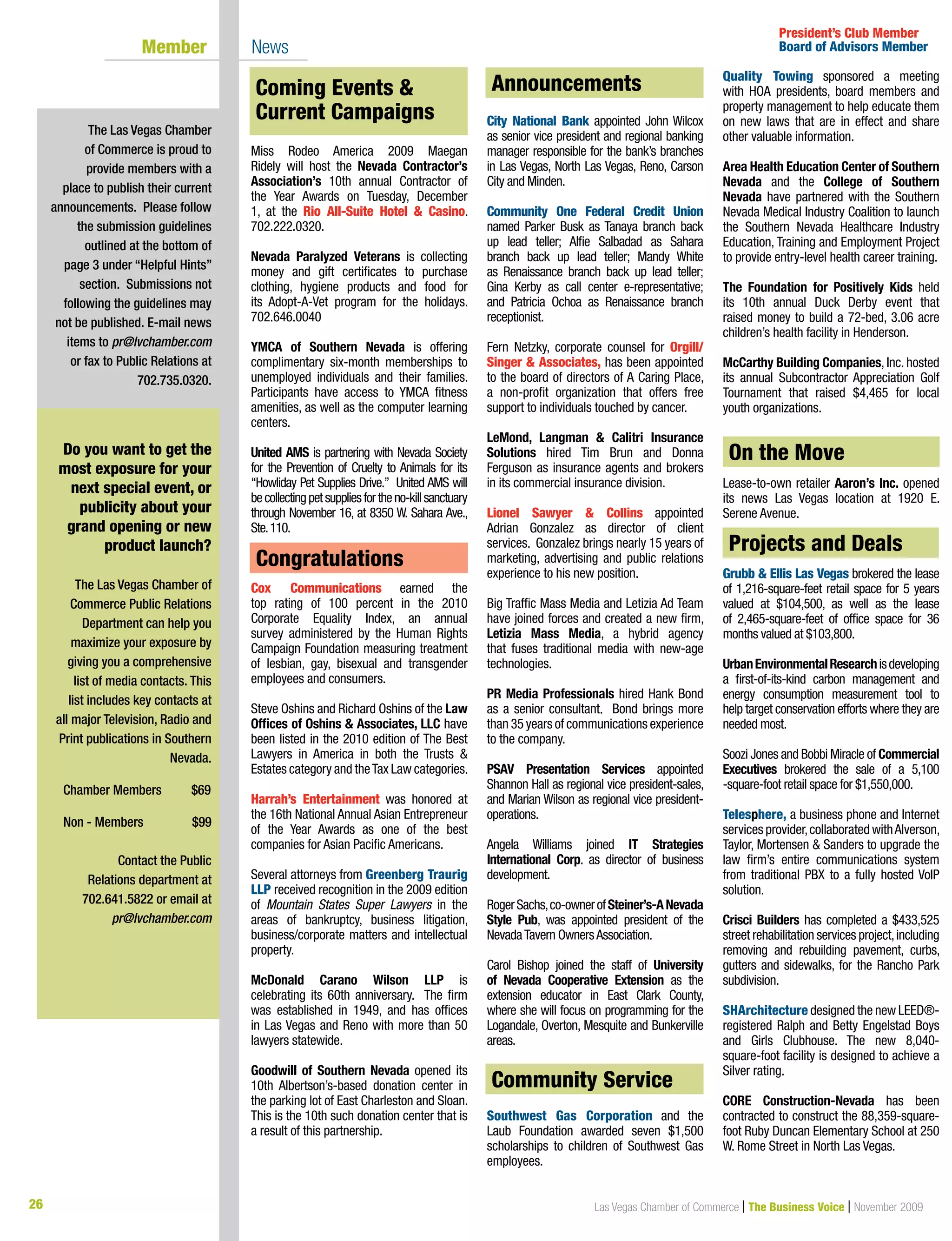 26 Las Vegas Chamber of Commerce | The Business Voice | November 2009
Coming Events  Current Campaigns
Miss Rodeo America 2009 Maegan
Ridely will host the Nevada Contractor’s
Association’s 10th annual Contractor of
the Year Awards on Tuesday, December
1, at the Rio All-Suite Hotel  Casino.
702.222.0320.
Nevada Paralyzed Veterans is collecting
money and gift certificates to purchase
clothing, hygiene products and food for
its Adopt-A-Vet program for the holidays.
702.646.0040
YMCA of Southern Nevada is offering
complimentary six-month memberships to
unemployed individuals and their families.
Participants have access to YMCA fitness
amenities, as well as the computer learning
centers.
United AMS is partnering with Nevada Society
for the Prevention of Cruelty to Animals for its
“Howliday Pet Supplies Drive.” United AMS will
becollectingpetsuppliesfortheno-killsanctuary
through November 16, at 8350 W. Sahara Ave.,
Ste.110.
Congratulations
Cox Communications earned the
top rating of 100 percent in the 2010
Corporate Equality Index, an annual
survey administered by the Human Rights
Campaign Foundation measuring treatment
of lesbian, gay, bisexual and transgender
employees and consumers.
Steve Oshins and Richard Oshins of the Law
Offices of Oshins  Associates, LLC have
been listed in the 2010 edition of The Best
Lawyers in America in both the Trusts 
Estates category and theTax Law categories.
Harrah’s Entertainment was honored at
the 16th National Annual Asian Entrepreneur
of the Year Awards as one of the best
companies for Asian Pacific Americans.
Several attorneys from Greenberg Traurig
LLP received recognition in the 2009 edition
of Mountain States Super Lawyers in the
areas of bankruptcy, business litigation,
business/corporate matters and intellectual
property.
McDonald Carano Wilson LLP is
celebrating its 60th anniversary. The firm
was established in 1949, and has offices
in Las Vegas and Reno with more than 50
lawyers statewide.
Goodwill of Southern Nevada opened its
10th Albertson’s-based donation center in
the parking lot of East Charleston and Sloan.
This is the 10th such donation center that is
a result of this partnership.
Announcements
City National Bank appointed John Wilcox
as senior vice president and regional banking
manager responsible for the bank’s branches
in Las Vegas, North Las Vegas, Reno, Carson
City and Minden.
Community One Federal Credit Union
named Parker Busk as Tanaya branch back
up lead teller; Alfie Salbadad as Sahara
branch back up lead teller; Mandy White
as Renaissance branch back up lead teller;
Gina Kerby as call center e-representative;
and Patricia Ochoa as Renaissance branch
receptionist.
Fern Netzky, corporate counsel for Orgill/
Singer  Associates, has been appointed
to the board of directors of A Caring Place,
a non-profit organization that offers free
support to individuals touched by cancer.
LeMond, Langman  Calitri Insurance
Solutions hired Tim Brun and Donna
Ferguson as insurance agents and brokers
in its commercial insurance division.
Lionel Sawyer  Collins appointed
Adrian Gonzalez as director of client
services. Gonzalez brings nearly 15 years of
marketing, advertising and public relations
experience to his new position.
Big Traffic Mass Media and Letizia Ad Team
have joined forces and created a new firm,
Letizia Mass Media, a hybrid agency
that fuses traditional media with new-age
technologies.
PR Media Professionals hired Hank Bond
as a senior consultant. Bond brings more
than 35 years of communications experience
to the company.
PSAV Presentation Services appointed
Shannon Hall as regional vice president-sales,
and Marian Wilson as regional vice president-
operations.
Angela Williams joined IT Strategies
International Corp. as director of business
development.
RogerSachs,co-ownerofSteiner’s-ANevada
Style Pub, was appointed president of the
NevadaTavern OwnersAssociation.
Carol Bishop joined the staff of University
of Nevada Cooperative Extension as the
extension educator in East Clark County,
where she will focus on programming for the
Logandale, Overton, Mesquite and Bunkerville
areas.
Community Service
Southwest Gas Corporation and the
Laub Foundation awarded seven $1,500
scholarships to children of Southwest Gas
employees.
Quality Towing sponsored a meeting
with HOA presidents, board members and
property management to help educate them
on new laws that are in effect and share
other valuable information.
Area Health Education Center of Southern
Nevada and the College of Southern
Nevada have partnered with the Southern
Nevada Medical Industry Coalition to launch
the Southern Nevada Healthcare Industry
Education, Training and Employment Project
to provide entry-level health career training.
The Foundation for Positively Kids held
its 10th annual Duck Derby event that
raised money to build a 72-bed, 3.06 acre
children’s health facility in Henderson.
McCarthy Building Companies, Inc. hosted
its annual Subcontractor Appreciation Golf
Tournament that raised $4,465 for local
youth organizations.
On the Move
Lease-to-own retailer Aaron’s Inc. opened
its news Las Vegas location at 1920 E.
Serene Avenue.
Projects  Deals
Grubb  Ellis Las Vegas brokered the lease
of 1,216-square-feet retail space for 5 years
valued at $104,500, as well as the lease
of 2,465-square-feet of office space for 36
months valued at $103,800.
UrbanEnvironmentalResearchisdeveloping
a first-of-its-kind carbon management and
energy consumption measurement tool to
help target conservation efforts where they are
needed most.
Soozi Jones and Bobbi Miracle of Commercial
Executives brokered the sale of a 5,100
-square-foot retail space for $1,550,000.
Telesphere, a business phone and Internet
services provider,collaborated withAlverson,
Taylor, Mortensen  Sanders to upgrade the
law firm’s entire communications system
from traditional PBX to a fully hosted VoIP
solution.
Crisci Builders has completed a $433,525
street rehabilitation services project,including
removing and rebuilding pavement, curbs,
gutters and sidewalks, for the Rancho Park
subdivision.
SHArchitecture designed the new LEED®-
registered Ralph and Betty Engelstad Boys
and Girls Clubhouse. The new 8,040-
square-foot facility is designed to achieve a
Silver rating.
CORE Construction-Nevada has been
contracted to construct the 88,359-square-
foot Ruby Duncan Elementary School at 250
W. Rome Street in North Las Vegas.
The Las Vegas Chamber
of Commerce is proud to
provide members with a
place to publish their current
announcements. Please follow
the submission guidelines
outlined at the bottom of
page 3 under “Helpful Hints”
section. Submissions not
following the guidelines may
not be published. E-mail news
items to pr@lvchamber.com
or fax to Public Relations at
702.735.0320.
President’s Club Member
Board of Advisors Member	 Member 	 News
Do you want to get the
most exposure for your
next special event, or
publicity about your
grand opening or new
product launch?
The Las Vegas Chamber of
Commerce Public Relations
Department can help you
maximize your exposure by
giving you a comprehensive
list of media contacts. This
list includes key contacts at
all major Television, Radio and
Print publications in Southern
Nevada.
Chamber Members	 $69	
	
Non - Members 	 $99
Contact the Public
Relations department at
702.641.5822 or email at
pr@lvchamber.com
Community Service
Congratulations
Coming Events 
Current Campaigns
Announcements
Projects and Deals
On the Move
 