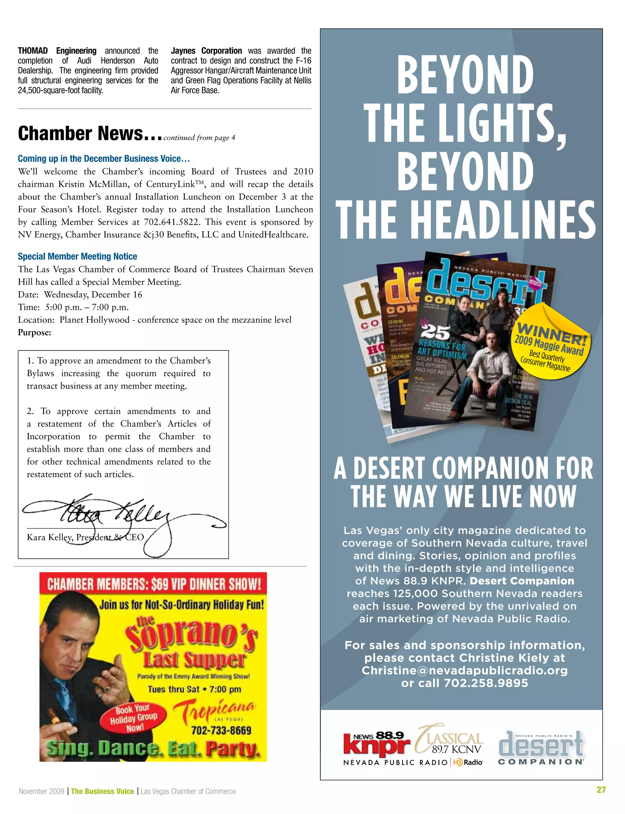 27November 2009 | The Business Voice | Las Vegas Chamber of Commerce 27
Beyond
the lights,
Beyond
the headlines
a desert companion for
the way we live now
Las Vegas’ only city magazine dedicated to
coverage of Southern Nevada culture, travel
and dining. Stories, opinion and profiles
with the in-depth style and intelligence
of News 88.9 KNPR. Desert Companion
reaches 125,000 Southern Nevada readers
each issue. Powered by the unrivaled on
air marketing of Nevada Public Radio.
For sales and sponsorship information,
please contact Christine Kiely at
Christine@nevadapublicradio.org
or call 702.258.9895
THOMAD Engineering announced the
completion of Audi Henderson Auto
Dealership. The engineering firm provided
full structural engineering services for the
24,500-square-foot facility.
Jaynes Corporation was awarded the
contract to design and construct the F-16
Aggressor Hangar/Aircraft Maintenance Unit
and Green Flag Operations Facility at Nellis
Air Force Base.
Chamber News…continued from page 4
Coming up in the December Business Voice…
We’ll welcome the Chamber’s incoming Board of Trustees and 2010
chairman Kristin McMillan, of CenturyLinkTM
, and will recap the details
about the Chamber’s annual Installation Luncheon on December 3 at the
Four Season’s Hotel. Register today to attend the Installation Luncheon
by calling Member Services at 702.641.5822. This event is sponsored by
NV Energy, Chamber Insurance j30 Benefits, LLC and UnitedHealthcare.
Special Member Meeting Notice
The Las Vegas Chamber of Commerce Board of Trustees Chairman Steven
Hill has called a Special Member Meeting.
Date: Wednesday, December 16
Time: 5:00 p.m. – 7:00 p.m.
Location:  Planet Hollywood - conference space on the mezzanine level
Purpose:
1. To approve an amendment to the Chamber’s
Bylaws increasing the quorum required to
transact business at any member meeting.
2. To approve certain amendments to and
a restatement of the Chamber’s Articles of
Incorporation to permit the Chamber to
establish more than one class of members and
for other technical amendments related to the
restatement of such articles.
_____________________________
Kara Kelley, President  CEO
 