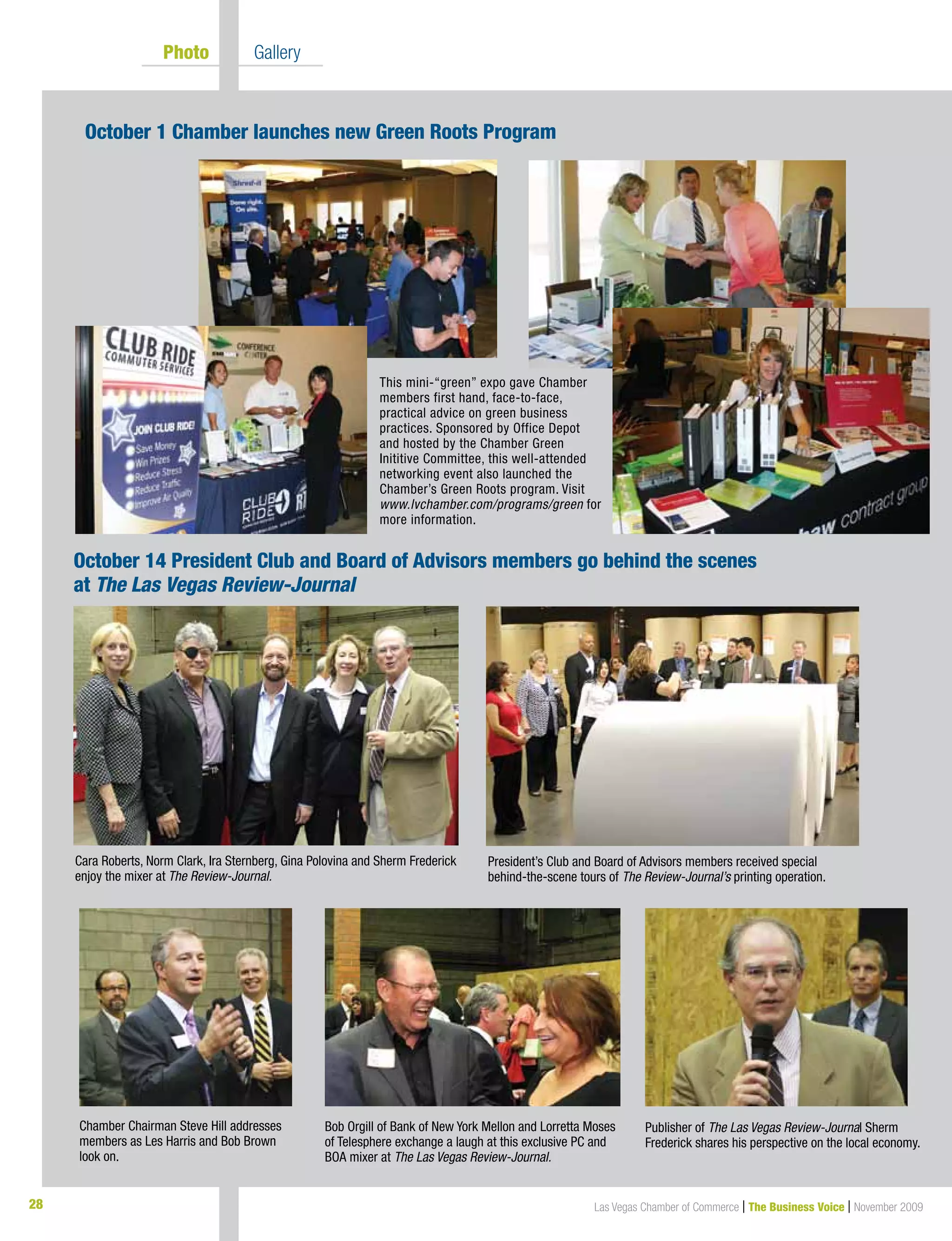 28 Las Vegas Chamber of Commerce | The Business Voice | November 200928
October 14 President Club and Board of Advisors members go behind the scenes
at The Las Vegas Review-Journal
This mini-“green” expo gave Chamber
members first hand, face-to-face,
practical advice on green business
practices. Sponsored by Office Depot
and hosted by the Chamber Green
Inititive Committee, this well-attended
networking event also launched the
Chamber’s Green Roots program. Visit
www.lvchamber.com/programs/green for
more information.
October 1 Chamber launches new Green Roots Program
President’s Club and Board of Advisors members received special
behind-the-scene tours of The Review-Journal’s printing operation.
Publisher of The Las Vegas Review-Journal Sherm
Frederick shares his perspective on the local economy.
Chamber Chairman Steve Hill addresses
members as Les Harris and Bob Brown
look on.
Bob Orgill of Bank of New York Mellon and Lorretta Moses
of Telesphere exchange a laugh at this exclusive PC and
BOA mixer at The Las Vegas Review-Journal.
Cara Roberts, Norm Clark, Ira Sternberg, Gina Polovina and Sherm Frederick
enjoy the mixer at The Review-Journal.
	 Photo 	 Gallery
 