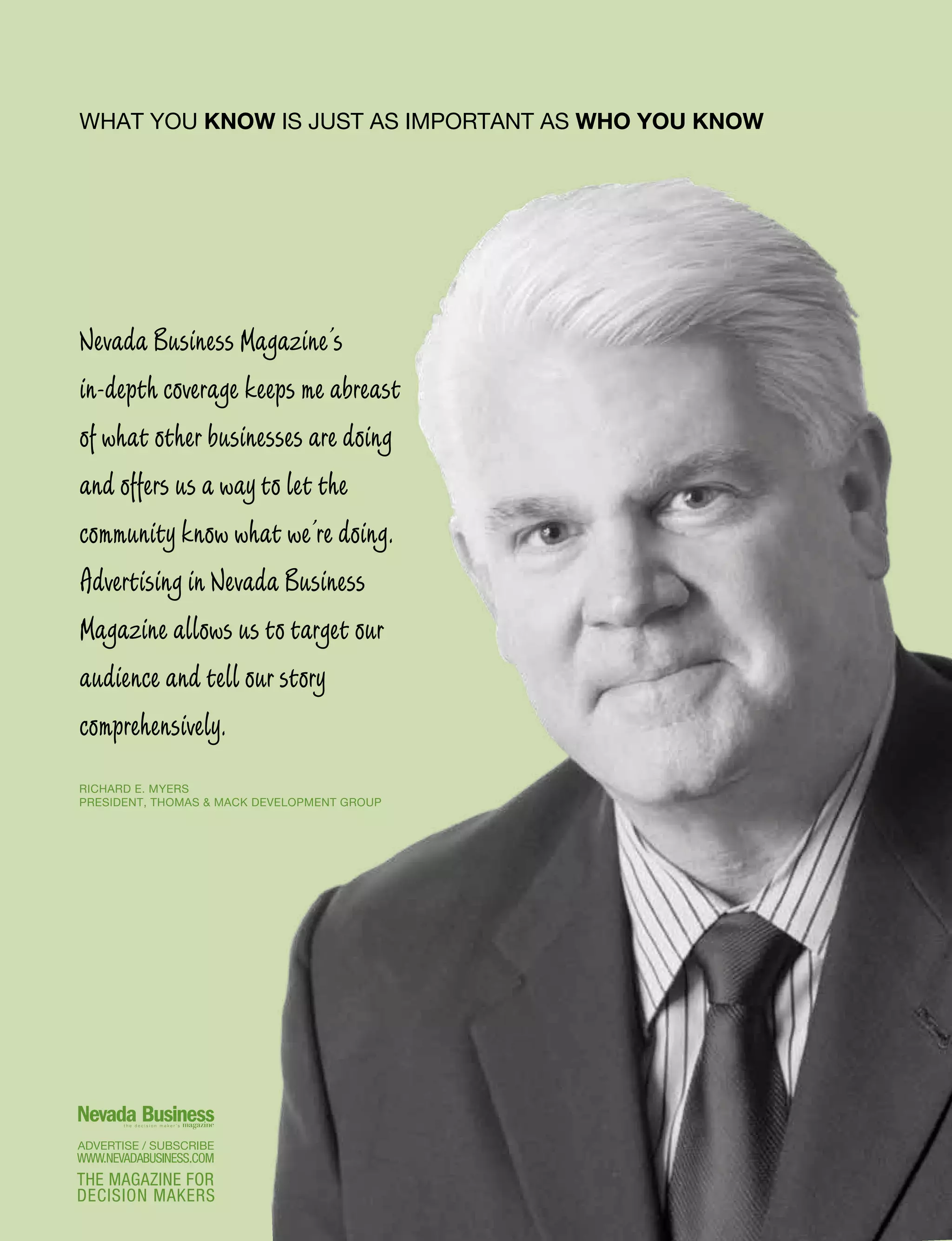 WWW.NEVADABUSINESS.COM
THE MAGAZINE FOR
DECISION MAKERS
RICHARD E. MYERS
PRESIDENT, THOMAS  MACK DEVELOPMENT GROUP
Nevada Business Magazine’s
in-depth coverage keeps me abreast
of what other businesses are doing
and offers us a way to let the
community know what we’re doing.
Advertising in Nevada Business
Magazine allows us to target our
audience and tell our story
comprehensively.
WHAT YOU KNOW IS JUST AS IMPORTANT AS WHO YOU KNOW
 