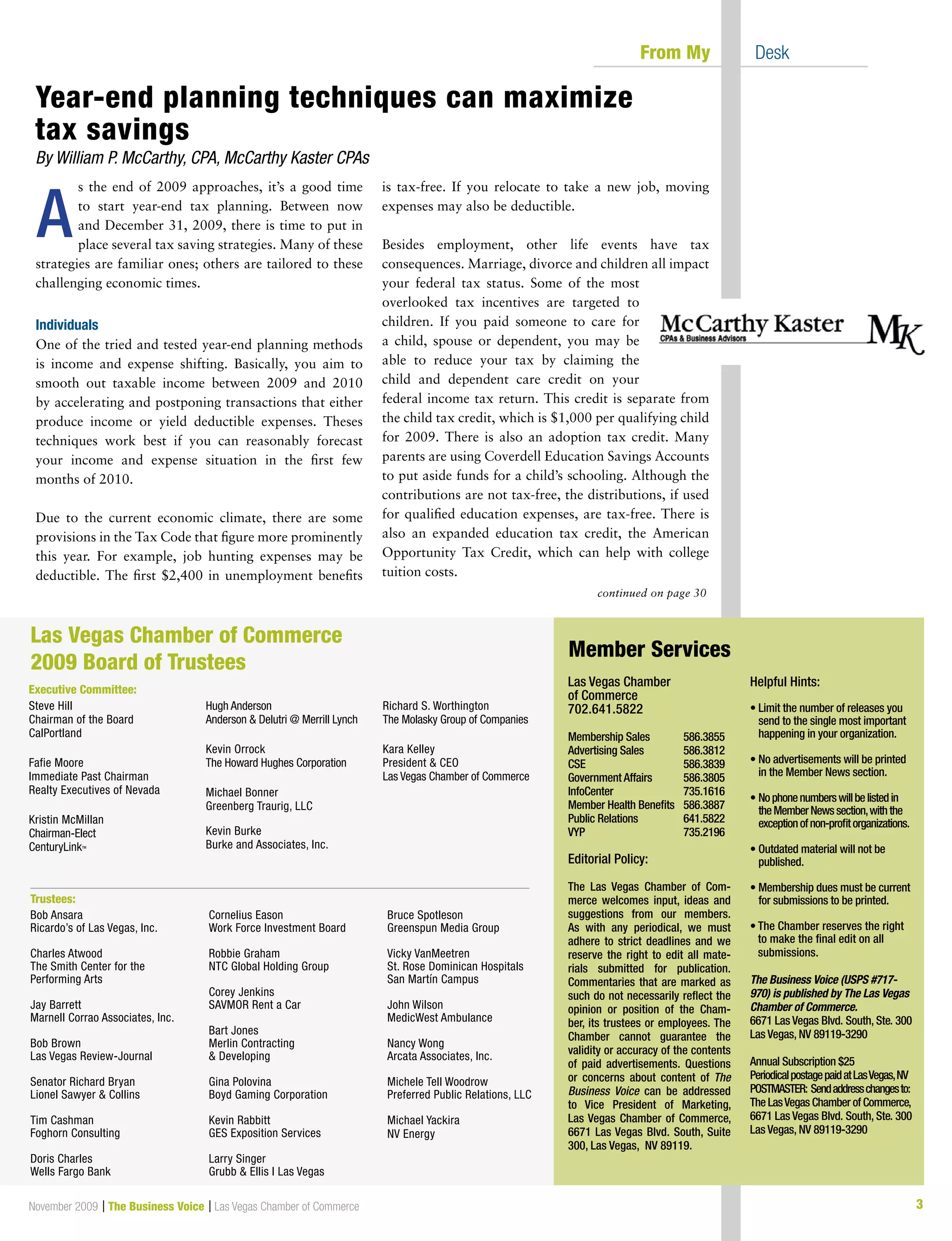 3November 2009 | The Business Voice | Las Vegas Chamber of Commerce
s the end of 2009 approaches, it’s a good time
to start year-end tax planning. Between now
and December 31, 2009, there is time to put in
place several tax saving strategies. Many of these
strategies are familiar ones; others are tailored to these
challenging economic times.
Individuals
One of the tried and tested year-end planning methods
is income and expense shifting. Basically, you aim to
smooth out taxable income between 2009 and 2010
by accelerating and postponing transactions that either
produce income or yield deductible expenses. Theses
techniques work best if you can reasonably forecast
your income and expense situation in the first few
months of 2010.
Due to the current economic climate, there are some
provisions in the Tax Code that figure more prominently
this year. For example, job hunting expenses may be
deductible. The first $2,400 in unemployment benefits
is tax-free. If you relocate to take a new job, moving
expenses may also be deductible.
Besides employment, other life events have tax
consequences. Marriage, divorce and children all impact
your federal tax status. Some of the most
overlooked tax incentives are targeted to
children. If you paid someone to care for
a child, spouse or dependent, you may be
able to reduce your tax by claiming the
child and dependent care credit on your
federal income tax return. This credit is separate from
the child tax credit, which is $1,000 per qualifying child
for 2009. There is also an adoption tax credit. Many
parents are using Coverdell Education Savings Accounts
to put aside funds for a child’s schooling. Although the
contributions are not tax-free, the distributions, if used
for qualified education expenses, are tax-free. There is
also an expanded education tax credit, the American
Opportunity Tax Credit, which can help with college
tuition costs.
continued on page 30
	 From My 	 Desk
Las Vegas Chamber
of Commerce
702.641.5822
Membership Sales	 586.3855
Advertising Sales	 586.3812
CSE			 586.3839
Government Affairs	 586.3805
InfoCenter		 735.1616
Member Health Benefits	 586.3887
Public Relations	 641.5822
VYP			 735.2196
Editorial Policy:
The Las Vegas Chamber of Com-
merce welcomes input, ideas and
suggestions from our members.
As with any periodical, we must
adhere to strict deadlines and we
reserve the right to edit all mate-
rials submitted for publication.
Commentaries that are marked as
such do not necessarily reflect the
opinion or position of the Cham-
ber, its trustees or employees. The
Chamber cannot guarantee the
validity or accuracy of the contents
of paid advertisements. Questions
or concerns about content of The
Business Voice can be addressed
to Vice President of Marketing,
Las Vegas Chamber of Commerce,
6671 Las Vegas Blvd. South, Suite
300, Las Vegas, NV 89119.
Helpful Hints:
• Limit the number of releases you
send to the single most important
happening in your organization.
• No advertisements will be printed
in the Member News section.
• Nophonenumberswillbelistedin
theMemberNewssection,withthe
exceptionofnon-profitorganizations.
• Outdated material will not be
published.
• Membership dues must be current
for submissions to be printed.
	
• The Chamber reserves the right
to make the final edit on all
submissions.
The Business Voice (USPS #717-
970) is published by The Las Vegas
Chamber of Commerce.
6671 Las Vegas Blvd. South, Ste. 300
Las Vegas, NV 89119-3290
Annual Subscription $25
PeriodicalpostagepaidatLasVegas,NV
POSTMASTER: Sendaddresschangesto:
The LasVegas Chamber of Commerce,
6671 Las Vegas Blvd. South, Ste. 300
Las Vegas, NV 89119-3290
Member Services
Steve Hill
Chairman of the Board
CalPortland
Fafie Moore
Immediate Past Chairman
Realty Executives of Nevada
Kristin McMillan
Chairman-Elect
CenturyLinkTM
Hugh Anderson
Anderson  Delutri @ Merrill Lynch
Kevin Orrock
The Howard Hughes Corporation
Michael Bonner
Greenberg Traurig, LLC
Kevin Burke
Burke and Associates, Inc.
Richard S. Worthington
The Molasky Group of Companies
Kara Kelley
President  CEO
Las Vegas Chamber of Commerce
Las Vegas Chamber of Commerce
2009 Board of Trustees
Executive Committee:
Trustees:
Bob Ansara
Ricardo’s of Las Vegas, Inc.
Charles Atwood
The Smith Center for the
Performing Arts
Jay Barrett
Marnell Corrao Associates, Inc.
Bob Brown
Las Vegas Review-Journal
Senator Richard Bryan
Lionel Sawyer  Collins
Tim Cashman
Foghorn Consulting
Doris Charles
Wells Fargo Bank
Cornelius Eason
Work Force Investment Board
Robbie Graham
NTC Global Holding Group
Corey Jenkins
SAVMOR Rent a Car
Bart Jones
Merlin Contracting
 Developing
Gina Polovina
Boyd Gaming Corporation
Kevin Rabbitt
GES Exposition Services
Larry Singer
Grubb  Ellis l Las Vegas
Bruce Spotleson
Greenspun Media Group
Vicky VanMeetren
St. Rose Dominican Hospitals
San Martín Campus
John Wilson
MedicWest Ambulance
Nancy Wong
Arcata Associates, Inc.
Michele Tell Woodrow
Preferred Public Relations, LLC
Michael Yackira
NV Energy
Year-end planning techniques can maximize
tax savings
By William P. McCarthy, CPA, McCarthy Kaster CPAs
A
 