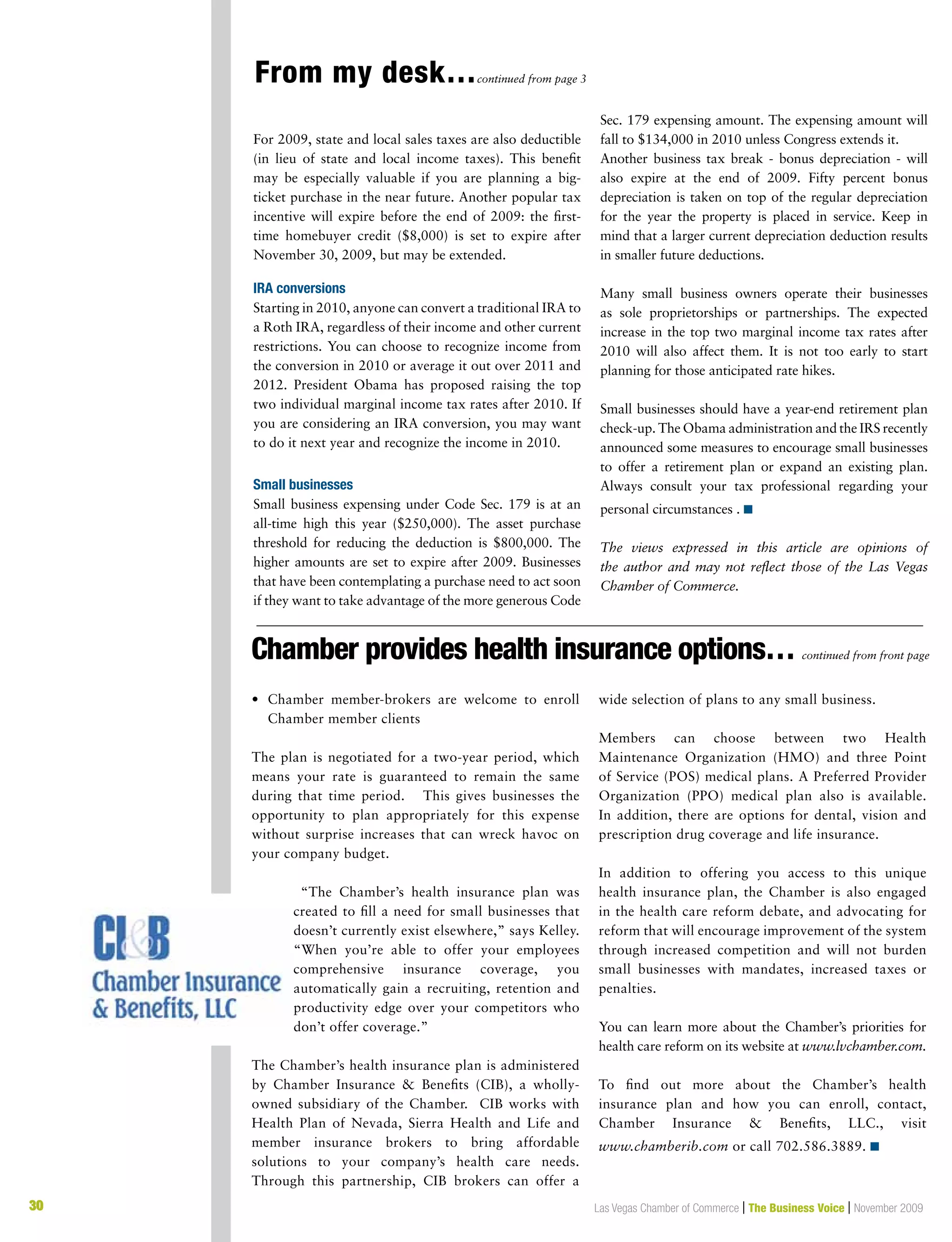 30 Las Vegas Chamber of Commerce | The Business Voice | November 2009
For 2009, state and local sales taxes are also deductible
(in lieu of state and local income taxes). This benefit
may be especially valuable if you are planning a big-
ticket purchase in the near future. Another popular tax
incentive will expire before the end of 2009: the first-
time homebuyer credit ($8,000) is set to expire after
November 30, 2009, but may be extended.
IRA conversions
Starting in 2010, anyone can convert a traditional IRA to
a Roth IRA, regardless of their income and other current
restrictions. You can choose to recognize income from
the conversion in 2010 or average it out over 2011 and
2012. President Obama has proposed raising the top
two individual marginal income tax rates after 2010. If
you are considering an IRA conversion, you may want
to do it next year and recognize the income in 2010.
Small businesses
Small business expensing under Code Sec. 179 is at an
all-time high this year ($250,000). The asset purchase
threshold for reducing the deduction is $800,000. The
higher amounts are set to expire after 2009. Businesses
that have been contemplating a purchase need to act soon
if they want to take advantage of the more generous Code
Sec. 179 expensing amount. The expensing amount will
fall to $134,000 in 2010 unless Congress extends it.
Another business tax break - bonus depreciation - will
also expire at the end of 2009. Fifty percent bonus
depreciation is taken on top of the regular depreciation
for the year the property is placed in service. Keep in
mind that a larger current depreciation deduction results
in smaller future deductions.
Many small business owners operate their businesses
as sole proprietorships or partnerships. The expected
increase in the top two marginal income tax rates after
2010 will also affect them. It is not too early to start
planning for those anticipated rate hikes.
Small businesses should have a year-end retirement plan
check-up. The Obama administration and the IRS recently
announced some measures to encourage small businesses
to offer a retirement plan or expand an existing plan.
Always consult your tax professional regarding your
personal circumstances . n
The views expressed in this article are opinions of
the author and may not reflect those of the Las Vegas
Chamber of Commerce.
From my desk…continued from page 3
Chamber provides health insurance options… continued from front page
•	 Chamber member-brokers are welcome to enroll
Chamber member clients
The plan is negotiated for a two-year period, which
means your rate is guaranteed to remain the same
during that time period. This gives businesses the
opportunity to plan appropriately for this expense
without surprise increases that can wreck havoc on
your company budget.
“The Chamber’s health insurance plan was
created to fill a need for small businesses that
doesn’t currently exist elsewhere,” says Kelley.
“When you’re able to offer your employees
comprehensive insurance coverage, you
automatically gain a recruiting, retention and
productivity edge over your competitors who
don’t offer coverage.”
The Chamber’s health insurance plan is administered
by Chamber Insurance  Benefits (CIB), a wholly-
owned subsidiary of the Chamber.  CIB works with
Health Plan of Nevada, Sierra Health and Life and
member insurance brokers to bring affordable
solutions to your company’s health care needs.
Through this partnership, CIB brokers can offer a
wide selection of plans to any small business.
Members can choose between two Health
Maintenance Organization (HMO) and three Point
of Service (POS) medical plans. A Preferred Provider
Organization (PPO) medical plan also is available.
In addition, there are options for dental, vision and
prescription drug coverage and life insurance.
In addition to offering you access to this unique
health insurance plan, the Chamber is also engaged
in the health care reform debate, and advocating for
reform that will encourage improvement of the system
through increased competition and will not burden
small businesses with mandates, increased taxes or
penalties.
You can learn more about the Chamber’s priorities for
health care reform on its website at www.lvchamber.com.
To find out more about the Chamber’s health
insurance plan and how you can enroll, contact,
Chamber Insurance  Benefits, LLC., visit
www.chamberib.com or call 702.586.3889. n
 