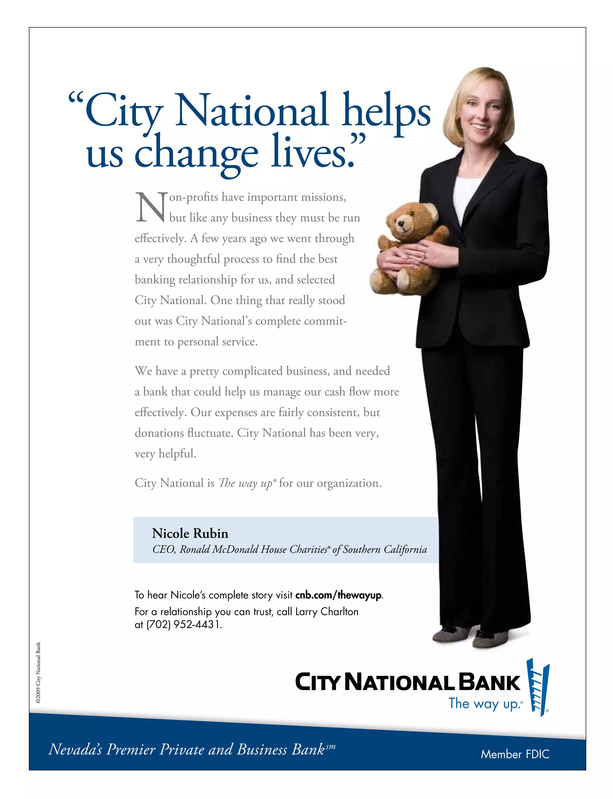 Nicole Rubin
CEO, Ronald McDonald House Charities® of Southern California
“City National helps
us change lives.”
Non-profits have important missions,
but like any business they must be run
effectively. A few years ago we went through
a very thoughtful process to find the best
banking relationship for us, and selected
City National. One thing that really stood
out was City National’s complete commit-
ment to personal service.
We have a pretty complicated business, and needed
a bank that could help us manage our cash flow more
effectively. Our expenses are fairly consistent, but
donations fluctuate. City National has been very,
very helpful.
City National is The way up® for our organization.
To hear Nicole’s complete story visit cnb.com/thewayup.
For a relationship you can trust, call Larry Charlton
at (702) 952-4431.
©2009CityNationalBank
Nevada’s Premier Private and Business Banksm
Member FDIC
 