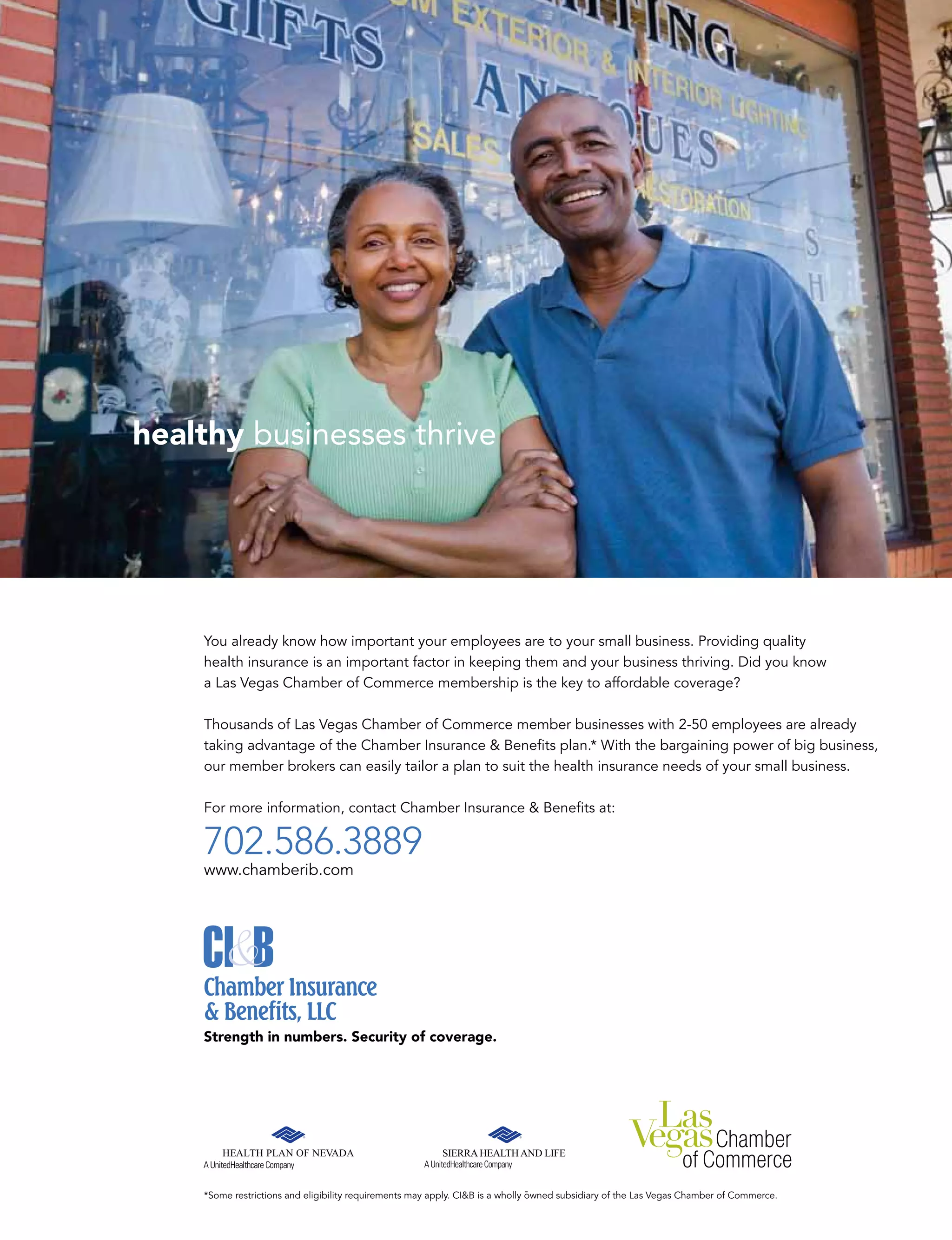 healthy businesses thrive
You already know how important your employees are to your small business. Providing quality
health insurance is an important factor in keeping them and your business thriving. Did you know
a Las Vegas Chamber of Commerce membership is the key to affordable coverage?
Thousands of Las Vegas Chamber of Commerce member businesses with 2-50 employees are already
taking advantage of the Chamber Insurance  Beneﬁts plan.* With the bargaining power of big business,
our member brokers can easily tailor a plan to suit the health insurance needs of your small business.
For more information, contact Chamber Insurance  Beneﬁts at:
702.586.3889
www.chamberib.com
Strength in numbers. Security of coverage.
*Some restrictions and eligibility requirements may apply. CIB is a wholly owned subsidiary of the Las Vegas Chamber of Commerce.
 
