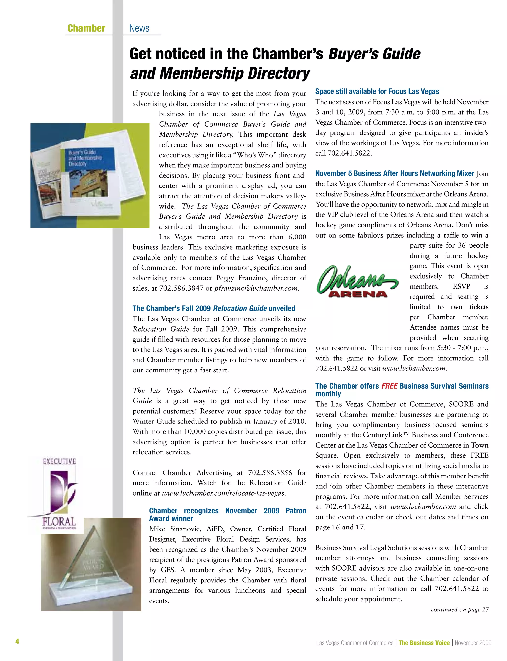 4 Las Vegas Chamber of Commerce | The Business Voice | November 2009
Get noticed in the Chamber’s Buyer’s Guide
and Membership Directory
	 Chamber	 News
If you’re looking for a way to get the most from your
advertising dollar, consider the value of promoting your
business in the next issue of the Las Vegas
Chamber of Commerce Buyer’s Guide and
Membership Directory. This important desk
reference has an exceptional shelf life, with
executives using it like a “Who’s Who” directory
when they make important business and buying
decisions. By placing your business front-and-
center with a prominent display ad, you can
attract the attention of decision makers valley-
wide. The Las Vegas Chamber of Commerce
Buyer’s Guide and Membership Directory is
distributed throughout the community and
Las Vegas metro area to more than 6,000
business leaders. This exclusive marketing exposure is
available only to members of the Las Vegas Chamber
of Commerce. For more information, specification and
advertising rates contact Peggy Franzino, director of
sales, at 702.586.3847 or pfranzino@lvchamber.com.
The Chamber’s Fall 2009 Relocation Guide unveiled
The Las Vegas Chamber of Commerce unveils its new
Relocation Guide for Fall 2009. This comprehensive
guide if filled with resources for those planning to move
to the Las Vegas area. It is packed with vital information
and Chamber member listings to help new members of
our community get a fast start.
The Las Vegas Chamber of Commerce Relocation
Guide is a great way to get noticed by these new
potential customers! Reserve your space today for the
Winter Guide scheduled to publish in January of 2010.
With more than 10,000 copies distributed per issue, this
advertising option is perfect for businesses that offer
relocation services.
Contact Chamber Advertising at 702.586.3856 for
more information. Watch for the Relocation Guide
online at www.lvchamber.com/relocate-las-vegas.
Chamber recognizes November 2009 Patron
Award winner
Mike Sinanovic, AiFD, Owner, Certified Floral
Designer, Executive Floral Design Services, has
been recognized as the Chamber’s November 2009
recipient of the prestigious Patron Award sponsored
by GES. A member since May 2003, Executive
Floral regularly provides the Chamber with floral
arrangements for various luncheons and special
events.
Space still available for Focus Las Vegas
The next session of Focus Las Vegas will be held November
3 and 10, 2009, from 7:30 a.m. to 5:00 p.m. at the Las
Vegas Chamber of Commerce. Focus is an intenstive two-
day program designed to give participants an insider’s
view of the workings of Las Vegas. For more information
call 702.641.5822.
November 5 Business After Hours Networking Mixer Join
the Las Vegas Chamber of Commerce November 5 for an
exclusive Business After Hours mixer at the Orleans Arena.
You’ll have the opportunity to network, mix and mingle in
the VIP club level of the Orleans Arena and then watch a
hockey game compliments of Orleans Arena. Don’t miss
out on some fabulous prizes including a raffle to win a
party suite for 36 people
during a future hockey
game. This event is open
exclusively to Chamber
members. RSVP is
required and seating is
limited to two tickets
per Chamber member.
Attendee names must be
provided when securing
your reservation. The mixer runs from 5:30 - 7:00 p.m.,
with the game to follow. For more information call
702.641.5822 or visit www.lvchamber.com.
The Chamber offers FREE Business Survival Seminars
monthly
The Las Vegas Chamber of Commerce, SCORE and
several Chamber member businesses are partnering to
bring you complimentary business-focused seminars
monthly at the CenturyLink™ Business and Conference
Center at the Las Vegas Chamber of Commerce in Town
Square. Open exclusively to members, these FREE
sessions have included topics on utilizing social media to
financial reviews. Take advantage of this member benefit
and join other Chamber members in these interactive
programs. For more information call Member Services
at 702.641.5822, visit www.lvchamber.com and click
on the event calendar or check out dates and times on
page 16 and 17.
Business Survival Legal Solutions sessions with Chamber
member attorneys and business counseling sessions
with SCORE advisors are also available in one-on-one
private sessions. Check out the Chamber calendar of
events for more information or call 702.641.5822 to
schedule your appointment.
continued on page 27
 