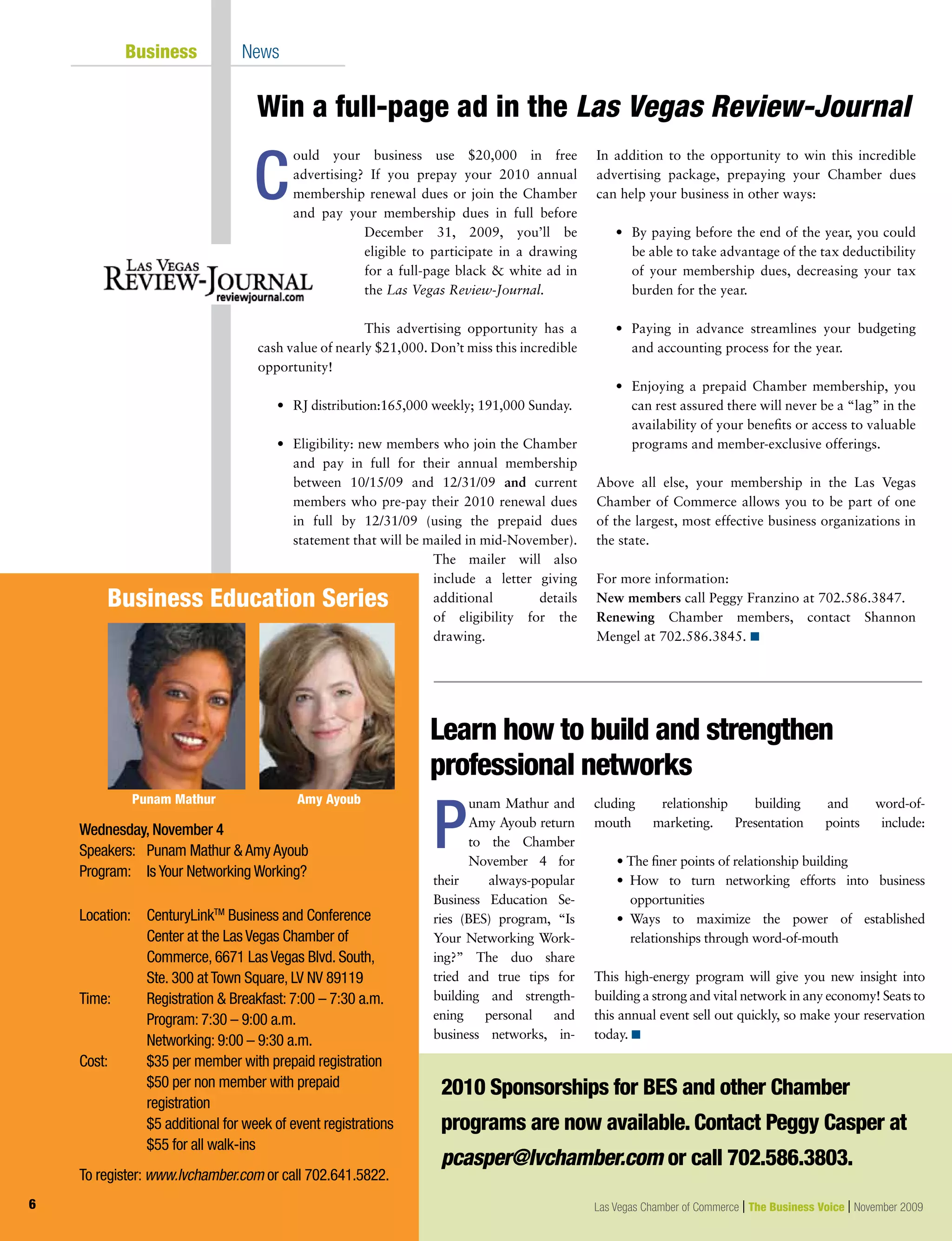 Wednesday, November 4
Speakers: 	 Punam Mathur  Amy Ayoub
Program: 	 Is Your Networking Working?
Location:	CenturyLinkTM
Business and Conference
Center at the Las Vegas Chamber of
Commerce, 6671 Las Vegas Blvd. South,
		 Ste. 300 at Town Square, LV NV 89119
Time: 	 Registration  Breakfast: 7:00 – 7:30 a.m.
		 Program: 7:30 – 9:00 a.m.
		 Networking: 9:00 – 9:30 a.m.
Cost:	 $35 per member with prepaid registration
		 $50 per non member with prepaid 	
		 registration
		 $5 additional for week of event registrations
		 $55 for all walk-ins
		
To register: www.lvchamber.com or call 702.641.5822.
Business Education Series
Punam Mathur Amy Ayoub
	 Business	 News
C
Win a full-page ad in the Las Vegas Review-Journal
ould your business use $20,000 in free
advertising? If you prepay your 2010 annual
membership renewal dues or join the Chamber
and pay your membership dues in full before
December 31, 2009, you’ll be
eligible to participate in a drawing
for a full-page black  white ad in
the Las Vegas Review-Journal.
This advertising opportunity has a
cash value of nearly $21,000. Don’t miss this incredible
opportunity!
	 •	 RJ distribution:165,000 weekly; 191,000 Sunday.
	 •	 Eligibility: new members who join the Chamber
and pay in full for their annual membership
between 10/15/09 and 12/31/09 and current
members who pre-pay their 2010 renewal dues
in full by 12/31/09 (using the prepaid dues
statement that will be mailed in mid-November).
The mailer will also
include a letter giving
additional details
of eligibility for the
drawing.
In addition to the opportunity to win this incredible
advertising package, prepaying your Chamber dues
can help your business in other ways:
	 •	 By paying before the end of the year, you could
be able to take advantage of the tax deductibility
of your membership dues, decreasing your tax
burden for the year.
	 •	 Paying in advance streamlines your budgeting
and accounting process for the year.
	 •	 Enjoying a prepaid Chamber membership, you
can rest assured there will never be a “lag” in the
availability of your benefits or access to valuable
programs and member-exclusive offerings.
Above all else, your membership in the Las Vegas
Chamber of Commerce allows you to be part of one
of the largest, most effective business organizations in
the state.
For more information:
New members call Peggy Franzino at 702.586.3847.
Renewing Chamber members, contact Shannon
Mengel at 702.586.3845. n
6
unam Mathur and
Amy Ayoub return
to the Chamber
November 4 for
their always-popular
Business Education Se-
ries (BES) program, “Is
Your Networking Work-
ing?” The duo share
tried and true tips for
building and strength-
ening personal and
business networks, in-
cluding relationship building and word-of-
mouth marketing. Presentation points include:
	 • The finer points of relationship building
	 •  How to turn networking efforts into business
opportunities
	 •  Ways to maximize the power of established
relationships through word-of-mouth
This high-energy program will give you new insight into
building a strong and vital network in any economy! Seats to
this annual event sell out quickly, so make your reservation
today. n
Learn how to build and strengthen
professional networks
2010 Sponsorships for BES and other Chamber
programs are now available. Contact Peggy Casper at
pcasper@lvchamber.com or call 702.586.3803.
Las Vegas Chamber of Commerce | The Business Voice | November 2009
P
 
