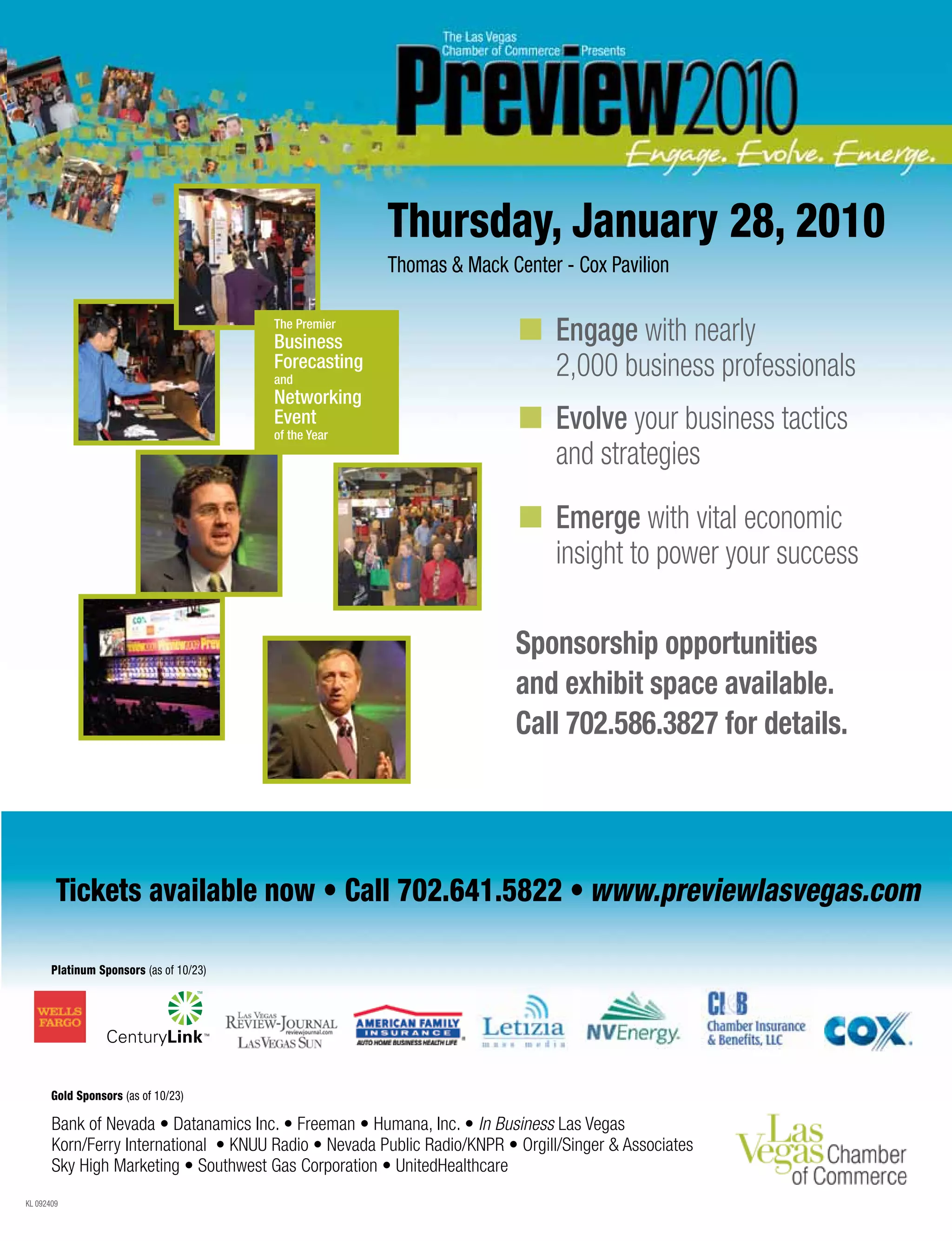 KL 092409
Tickets available now • Call 702.641.5822 • www.previewlasvegas.com
Bank of Nevada • Datanamics Inc. • Freeman • Humana, Inc. • In Business Las Vegas
Korn/Ferry International • KNUU Radio • Nevada Public Radio/KNPR • Orgill/Singer  Associates
Sky High Marketing • Southwest Gas Corporation • UnitedHealthcare
Gold Sponsors (as of 10/23)
Platinum Sponsors (as of 10/23)
Sponsorship opportunities
and exhibit space available.
Call 702.586.3827 for details.
n 	Engage with nearly 			
	 2,000 business professionals
n 	Evolve your business tactics
	 and strategies
n 	Emerge with vital economic 		
	 insight to power your success
Thursday, January 28, 2010
Thomas  Mack Center - Cox Pavilion
 
