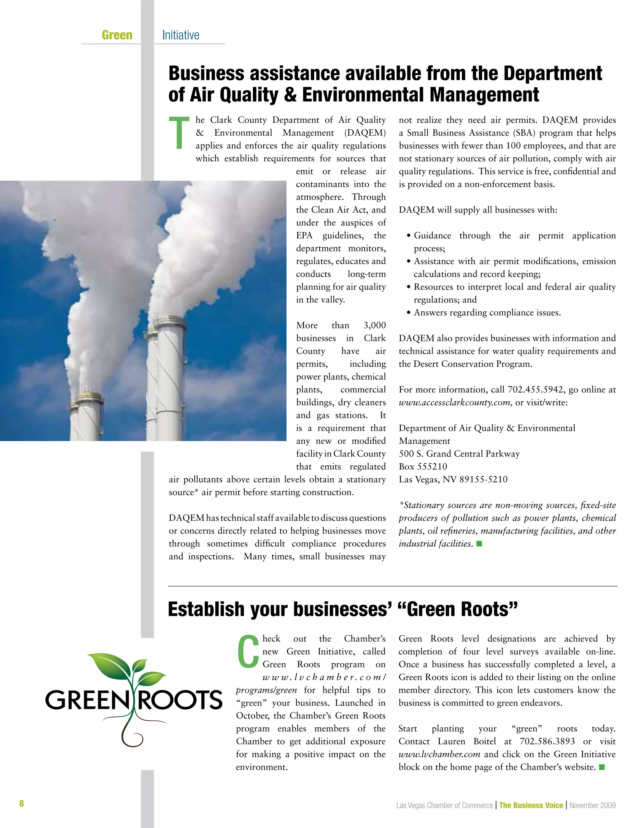8 Las Vegas Chamber of Commerce | The Business Voice | November 2009
	 Green 	 Initiative
Business assistance available from the Department
of Air Quality  Environmental Management
Establish your businesses’ “Green Roots”
he Clark County Department of Air Quality
 Environmental Management (DAQEM)
applies and enforces the air quality regulations
which establish requirements for sources that
emit or release air
contaminants into the
atmosphere. Through
the Clean Air Act, and
under the auspices of
EPA guidelines, the
department monitors,
regulates, educates and
conducts long-term
planning for air quality
in the valley.
More than 3,000
businesses in Clark
County have air
permits, including
power plants, chemical
plants, commercial
buildings, dry cleaners
and gas stations. It
is a requirement that
any new or modified
facility in Clark County
that emits regulated
air pollutants above certain levels obtain a stationary
source* air permit before starting construction.
DAQEMhastechnicalstaffavailabletodiscussquestions
or concerns directly related to helping businesses move
through sometimes difficult compliance procedures
and inspections. Many times, small businesses may
not realize they need air permits. DAQEM provides
a Small Business Assistance (SBA) program that helps
businesses with fewer than 100 employees, and that are
not stationary sources of air pollution, comply with air
quality regulations. This service is free, confidential and
is provided on a non-enforcement basis.
DAQEM will supply all businesses with:
	 •	Guidance through the air permit application
process;
	 •	Assistance with air permit modifications, emission
calculations and record keeping;
	 •	Resources to interpret local and federal air quality
regulations; and
	 •	Answers regarding compliance issues.
DAQEM also provides businesses with information and
technical assistance for water quality requirements and
the Desert Conservation Program.
For more information, call 702.455.5942, go online at
www.accessclarkcounty.com, or visit/write:
Department of Air Quality  Environmental
Management
500 S. Grand Central Parkway
Box 555210
Las Vegas, NV 89155-5210
*Stationary sources are non-moving sources, fixed-site
producers of pollution such as power plants, chemical
plants, oil refineries, manufacturing facilities, and other
industrial facilities. n
heck out the Chamber’s
new Green Initiative, called
Green Roots program on
w w w . l v c h a m b e r. c o m /
programs/green for helpful tips to
“green” your business. Launched in
October, the Chamber’s Green Roots
program enables members of the
Chamber to get additional exposure
for making a positive impact on the
environment.
Green Roots level designations are achieved by
completion of four level surveys available on-line.
Once a business has successfully completed a level, a
Green Roots icon is added to their listing on the online
member directory. This icon lets customers know the
business is committed to green endeavors.
Start planting your “green” roots today.
Contact Lauren Boitel at 702.586.3893 or visit
www.lvchamber.com and click on the Green Initiative
block on the home page of the Chamber’s website. n
T
C
 