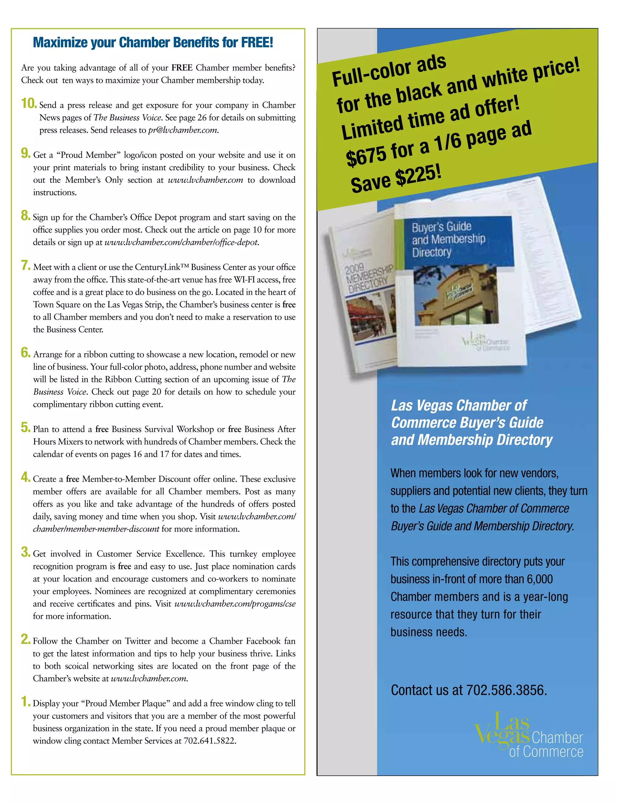 Las Vegas Chamber of
Commerce Buyer’s Guide
and Membership Directory
Contact us at 702.586.3856.
Are you taking advantage of all of your FREE Chamber member benefits?
Check out  ten ways to maximize your Chamber membership today.
10.Send a press release and get exposure for your company in Chamber
News pages of The Business Voice. See page 26 for details on submitting
press releases. Send releases to pr@lvchamber.com.
9.Get a “Proud Member” logo/icon posted on your website and use it on
your print materials to bring instant credibility to your business. Check
out the Member’s Only section at www.lvchamber.com to download
instructions.
8. Sign up for the Chamber’s Office Depot program and start saving on the
office supplies you order most. Check out the article on page 10 for more
details or sign up at www.lvchamber.com/chamber/office-depot.
7.Meet with a client or use the CenturyLink™ Business Center as your office
away from the office. This state-of-the-art venue has free WI-FI access, free
coffee and is a great place to do business on the go. Located in the heart of
Town Square on the Las Vegas Strip, the Chamber’s business center is free
to all Chamber members and you don’t need to make a reservation to use
the Business Center.
6.Arrange for a ribbon cutting to showcase a new location, remodel or new
line of business. Your full-color photo, address, phone number and website
will be listed in the Ribbon Cutting section of an upcoming issue of The
Business Voice. Check out page 20 for details on how to schedule your
complimentary ribbon cutting event.
5.Plan to attend a free Business Survival Workshop or free Business After
Hours Mixers to network with hundreds of Chamber members. Check the
calendar of events on pages 16 and 17 for dates and times.
4.Create a free Member-to-Member Discount offer online. These exclusive
member offers are available for all Chamber members. Post as many
offers as you like and take advantage of the hundreds of offers posted
daily, saving money and time when you shop. Visit www.lvchamber.com/
chamber/member-member-discount for more information.
3. Get involved in Customer Service Excellence. This turnkey employee
recognition program is free and easy to use. Just place nomination cards
at your location and encourage customers and co-workers to nominate
your employees. Nominees are recognized at complimentary ceremonies
and receive certificates and pins. Visit www.lvchamber.com/progams/cse
for more information.
2.Follow the Chamber on Twitter and become a Chamber Facebook fan
to get the latest information and tips to help your business thrive. Links
to both scoical networking sites are located on the front page of the
Chamber’s website at www.lvchamber.com.
1. Display your “Proud Member Plaque” and add a free window cling to tell
your customers and visitors that you are a member of the most powerful
business organization in the state. If you need a proud member plaque or
window cling contact Member Services at 702.641.5822.
Maximize your Chamber Benefits for FREE!
When members look for new vendors,
suppliers and potential new clients, they turn
to the Las Vegas Chamber of Commerce
Buyer’s Guide and Membership Directory.
This comprehensive directory puts your
business in-front of more than 6,000
Chamber members and is a year-long
resource that they turn for their
business needs.
Full-color ads
for the black and white price!
Limited time ad offer!
$675 for a 1/6 page ad
Save $225!
 