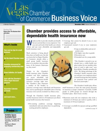 Business Voice
Routing Slip
Please share The Business Voice
with others
A Member Publication 	 November 2009 | Volume 29 Number 11
ould you like to provide a health care benefit
but are worried that it is too expensive? Are
you sick and tired of the health care reform
debate and just want affordable and dependable
health insurance now?
Much attention is being placed
these days on health care, but did
you know the Las Vegas Chamber
of Commerce already offers a
small group health insurance
plan to its members that provides
many of the features Americans
say they want?
Thanks to the Chamber’s
health insurance plan, Chamber
members and their employees
can access affordable and
dependable comprehensive health
insurance coverage right now.
The Chamber’s plan eliminates
a number of the hurdles to
insurance coverage many individuals and businesses
face, such as qualifying for affordable rates or having
insurance retro-actively revoked if an illness arises.
Through the Chamber’s health insurance plan,
member businesses with 2 to 50 employees can obtain
group health insurance that features:
	 •	Pre-existing condition coverage beginning
immediately and some plans have no qualifying
		 waiting period for employees
•	 Coverage that cannot be denied if you or your
employees get sick
•	 Guaranteed renewal if you or your employees
get sick
• 	Caps on deductibles and out-of-  	
pocket costs
• 	No higher rates due to gender
•	Preventive care
•	Extended care for young adults
“The Chamber is proud to say we
already have a viable health care
plan in place for our members who
want or need it right now,” says
Kara Kelley, Chamber president 
CEO. “By taking advantage of the
Chamber’s health insurance plan,
you will give your employees peace
of mind knowing that their families
are protected from medical and
financial catastrophe.”
The Chamber’s health plan allows
small businesses to enjoy the same group discounts
on insurance as larger companies. Currently, 15,000
people in 2,900 groups are insured through the
Chamber’s plan. Here’s how it works:
• Businesses need only two employees who work a
minimum of 30 hours per week to qualify, with a
maximum of 50 local employees
•  Coverage is available for spouses and age-qualified  
dependents
W
Chamber provides access to affordable,
dependable health insurance now
continued on page 30
What’s Inside
Year-end tax tips for small
business
3
Get the latest Chamber news
4
Incentive announced for
prepaying membership dues
6
Green Initiative: Air Quality
8
Save with the Chamber’s
Office Depot discount
program
14
November Calendar
of Events
16
and much more...
Exhibits Space
Available Now!
Preview Las Vegas 2010
Thursday, January 28,
2010
Thomas  Mack/
Cox Pavilion
 