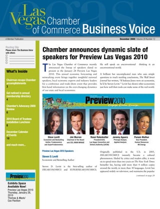 Business Voice
Routing Slip
Please share The Business Voice
with others
A Member Publication 	 December 2009 | Volume 29 Number 12
he Las Vegas Chamber of Commerce recently
announced the lineup of speakers slated to
present at the January 28 Preview Las Vegas
2010. This annual economic forecasting and
networking event brings together insightful national
speakers, local economic experts and industry leaders
for a conference and trade-show event that provides
first-hand information on the ever-changing dynamics
of our state and local economies.
Preview Las Vegas 2010 Speakers
Steven D. Levitt
Economist and Bestselling Author
Steven D. Levitt is the best-selling author of
FREAKONOMICS and SUPERFREAKONOMICS.
He will speak on unconventional thinking in an
unconventional world.
A brilliant but uncomplicated man who uses simple
questions to reach startling conclusions, The Wall Street
Journal has written, “If Indiana Jones were an economist,
he’d be Steven Levitt.” Levitt has shown other economists
just how well their tools can make sense of the real world.
Originally published in the U.S. in 2005,
FREAKONOMICS instantly became a cultural
phenomenon. Hailed by critics and readers alike, it went
on to spend more than two years on The New York Times
bestseller list, having sold more than 4 million copies
around the world, in more than 30 languages. Levitt has
appeared widely on television, and maintains the popular
T
Chamber announces dynamic slate of
speakers for Preview Las Vegas 2010
continued on page 28
What’s Inside
Chairman recaps Chamber
accomplishments
3
Get noticed in annual
membership directory
4
Chamber’s Advocacy 2009
Review
6
2010 Board of Trustees
Installation Luncheon
8
December Calendar
of Events
16
and much more...
Exhibits Space
Available Now!
Preview Las Vegas 2010
Thursday, January 28,
2010
Thomas & Mack/
Cox Pavilion
Steve Levitt
Economist and Bestselling
Author, Freakonomics
and SuperFreakonomics
Jim Murren
Chairman of the Board
and CEO, MGM MIRAGE
Punam Mathur
Vice President,
Human Resources
NV Energy
Jeremy Aguero
Principal Analyst,
Applied Analysis
Rossi Ralenkotter
President/CEO,
Las Vegas Convention and
Visitors Authority (LVCVA)
 
