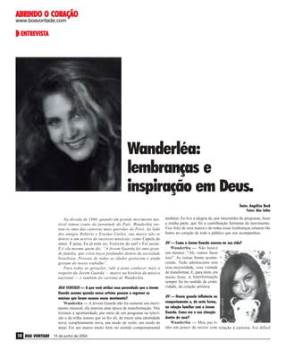 ABRINDO O CORAÇÃO
www.boavontade.com

ENTREVISTA
ENTREVISTA

Wanderléa:
lembranças e
inspiração em Deus.
Texto: Angélica Beck
Fotos: Alex Salim

BOA VONTADE — A que você atribui essa perenidade que a Jovem
Guarda assume quando novos artistas passam a regravar as
músicas que foram sucesso nesse movimento?
Wanderléa — A Jovem Guarda não foi somente um movimento musical; ela marcou uma época de transformação. Nós
tivemos a oportunidade, por meio de um programa na televisão e da trilha sonora que se fez ali, de trazer uma identidade
nova, completamente nova, um modo de vestir, um modo de
atuar. Foi um marco muito forte no sentido comportamental

10 BOA VONTADE

15 de junho de 2004

também. Eu tive a alegria de, por intermédio do programa, fazer
a minha parte, que foi a contribuição feminina do movimento.
Fico feliz de essa marca e de todas essas lembranças estarem tão
fortes no coração de todo o público que nos acompanhou.
BV — Como a Jovem Guarda ocorreu na sua vida?
Wanderléa — Não houve
um mentor: “Ah, vamos fazer
isso”. As coisas foram acontecendo. Todo adolescente tem
essa necessidade, essa vontade
de transformar. E, para mim, era
muito forte. A transformação
sempre foi no sentido da criatividade, da criação artística.
BV — Houve grande influência no
comportamento e, de certa forma,
na relação familiar com a Jovem
Guarda. Como era a sua situação
dentro de casa?
Wanderléa — Meu pai tinha um pouco de receio com relação à carreira. Foi difícil
Arquivo pessoal

Na década de 1960, quando um grande movimento musical tomou conta da juventude do País, Wanderléa tornou-se uma das cantoras mais queridas do Povo. Ao lado
dos amigos Roberto e Erasmo Carlos, sua marca não se
deteve a um acervo de sucessos musicais, como Capela do
amor, É pena, Eu já nem sei, Exército do surf e Foi assim.
E é ela mesma quem diz: “A Jovem Guarda foi uma grande família, que criou laços profundos dentro da sociedade
brasileira. Pessoas de todas as idades gostavam e ainda
gostam do nosso trabalho”.
Para todas as gerações, vale a pena conhecer mais a
respeito da Jovem Guarda — marco na história da música
nacional — e também do carisma de Wanderléa.

 