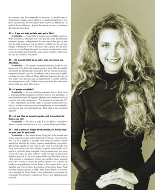 ABRINDO O CORAÇÃO
no começo, mas fui rompendo as barreiras. À medida que se
fortaleciam os laços com o público, o carinho do público, o respeito das pessoas, ele foi ficando mais acessível. Mamãe já via
tudo de forma diferente. A parte de música, de arte, ela aceitava
de maneira mais doce.
BV — O que você acha que falta entre pais e filhos?
Wanderléa — O que falta é mesmo proximidade, amorosidade, tolerância, educação. Eu acho que falta uma proximidade
amorosa, porque, independente do que seja, acho que os pais
têm de estar próximos; tem de existir verdade, tem de ser uma
relação verdadeira. Viver é delicado, mas a gente tem de estar
atento e ter predisposição para as coisas acontecerem certas,
serem de maneira mais bonita e com menos conflito. Todo mundo tem de colaborar um pouco.
BV — Um momento difícil da sua vida e como você venceu essa
dificuldade.
Wanderléa — Tive muitos momentos difíceis. Todo Ser Humano tem. Um deles foi quando perdi o meu filho Leonardo,
um mestre de aprendizado para mim. Ele me trouxe um posicionamento cósmico, me fez reconhecer todo o amor que o público tinha por mim. Além de Deus, além dos Espíritos de Luz, eu
tive todas essas pessoas que acompanharam a minha carreira,
me carregaram no colo. Todos oraram por mim. Foi uma união
muito linda que meu filho trouxe.
BV — E quanto ao trabalho?
Wanderléa — Eu vou trabalhar enquanto estiver forte, bem
e, principalmente, enquanto o público estiver me aceitando. O
meu trabalho só me dá alegrias. Quando você está no início da
carreira, está com insegurança: “Ah, será que é, ou que não é?”.
O mais importante na minha vida é o meu posicionamento cósmico, é a inteireza do meu ser, principalmente no meu trabalho,
na hora em que vou apresentar-me. Para mim, é um momento
sagrado.
BV — Já que falou em momento sagrado, qual a importância de
Deus na sua vida?
Wanderléa — Ah, Deus é tudo. É a Luz Maior, a Sabedoria
Maior, a nossa conexão com a Luz, a nossa Inspiração Maior.
BV — Você já esteve no Templo da Boa Vontade, em Brasília. Podenos dizer como foi essa visita?
Wanderléa — Foi maravilhosa. Digo para todo mundo que
é uma experiência que todos deveriam vivenciar. Foi muito bonita. Eu fiz a espiral, e, quando você chega ao centro, recebe
aquela luz advinda do cristal, imenso, maravilhoso, energético,
que projeta aquela luz em você. E, ali, você é energizado. Ali,
você volta pelo lado claro daquela espiral, dissolvendo tudo
aquilo e trazendo boas energias, bons pensamentos, um novo
estado de visão, de vida. Adorei! Toda vez que eu passar por
Brasília quero ir lá. Eu acho muito linda essa filosofia toda da
LBV, porque é ecumênica. Tenho um carinho muito especial
pela LBV. Ainda no início da minha carreira, tive a honra de
conhecer pessoalmente Alziro Zarur e fico muito feliz com o
trabalho que Paiva Netto desenvolve já há tantos anos. Pude
perceber quanto cresceu a LBV. Acho muito bonito e reverencio a energia de Paiva Netto, a sua sabedoria, o seu poder de
realização. Reverencio e mando um beijo e um agradecimento
especial.
15 de junho de 2004

BOA VONTADE 11

 