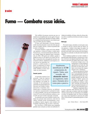 VIVER É MELHOR

www.boavontade.com

SAÚDE

PhotoDisc

Fumo — Combata essa idéia.
Três milhões de pessoas morrem por ano no chados de trabalho e de lazer, além de colocar alermundo em conseqüência do uso do cigarro. De acor- tas sobre os malefícios do fumo em todos os maços
do com a Organização Mundial da Saúde (OMS), de cigarro.
se a tendência atual permanecer, esse número passará, em 2020, para dez milhões.
Motivação
O fumo está relacionado a diversas doenças,
sendo uma das principais causas de morte que poPor muito tempo, entendeu-se motivação como
dem ser evitadas. Dessas, o câncer de pulmão lide- a vontade ou não de a pessoa parar de fumar. Se
ra entre os fumantes.
ela quisesse, o médico seria capaz de ajudar; do
Em locais fechados, a ação nociva das substân- contrário, nada poderia ser feito. Hoje, já se comcias químicas e tóxicas do tabaco é ainda maior. preende motivação como um processo psicológico
Nesses locais, o nível de monóxido de carbono che- que pode ser acelerado ou não pela intervenção do
ga a atingir, depois de algumas horas, concentra- médico.
Essas mudanças podem ser as mais variadas: o
ções de 100 a 200 partes por milhão, quando o
padrão do bom ar é de apenas nove partes por mi- paciente pode tentar diminuir o consumo por si meslhão. A atmosfera fica carregada de nicotina, mo- mo, conversar com alguém importante sobre o pronóxido de carbono, substâncias cancerígenas e ou- blema ou procurar um médico para cessar o fumo.
O próximo estágio seria o da
tras lesivas aos aparelhos resmanutenção, no qual mudanças
piratório e cardiovascular, as
significativas no estilo de vida
quais se dispersam de forma
Atualmente,
deveriam ser feitas para consohomogênea pelo ambiente, afeidentificam-se 4.720
lidar a nova forma de comportando também as áreas resertamento sem a substância.
componentes do
vadas aos não-fumantes.
Pessoas que param de fumar
cigarro. Todos, sem
aos 50 anos diminuem pela meFumante passivo
tade a probabilidade de morrer
exceção, são
nos próximos quinze anos, comA exposição contínua a essa
altamente nocivos
paradas àquelas que não interpoluição, vinda de cigarros
rompem o hábito: apenas um
ao organismo, tanto
alheios, dobra o risco de doenano depois da parada, o risco
para o fumante ativo
ças cardíacas. Um estudo ende problemas cardíacos reduz
volvendo 32 mil enfermeiras,
como para o passivo.
50%. Grávidas que deixam de
realizado por pesquisadores de
fumar no primeiro trimestre eviHarvard, nos Estados Unidos,
tam que o feto tenha baixo peso.
apresentou resultados alarTambém é importante discumantes para os fumantes passivos: as enfermei- tir com o paciente sobre barreiras para essa interras expostas constantemente à poluição do taba- rupção e mitos que se contam, como, por exemplo,
co, seja no trabalho, seja em casa, mostraram mais o de que a pessoa não vai concentrar-se no trabalho,
riscos (91%) de sofrer problemas cardíacos, con- o de que vai engordar muito, etc. Deve-se lembrar
tra 58% das que tiveram exposição ocasional.
que a peça mais importante no processo de acabar
Os poluentes provocam também reações ime- com o vício do fumo é o pensamento positivo e consdiatas nas pessoas mais sensíveis, como dor de trutivo.
cabeça, irritação ocular, lacrimejamento, cocei(por Elaine Ruivo — São Paulo/SP)
ra, ardência, espirro, pigarro, tosse irritativa, dificuldade respiratória, dor no peito e mal-estar.
Em vista disso, a OMS lançou uma campanha
pedindo mais restrições ao fumo em ambientes fe15 de junho de 2004

BOA VONTADE 13

 