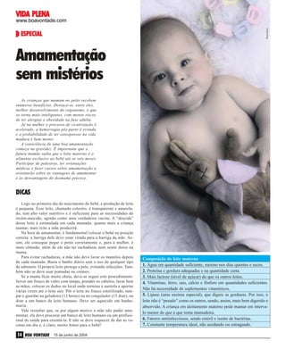 VIDA
VIDA PLENA

PhotoDisc

www.boavontade.com

ESPECIAL

Amamentação
sem mistérios
As crianças que mamam no peito recebem
inúmeros benefícios. Destaca-se, entre eles,
melhor desenvolvimento do organismo, o que
os torna mais inteligentes, com menos riscos
de ter alergias e obesidade na fase adulta.
Já na mulher o processo de cicatrização é
acelerado, a hemorragia pós-parto é evitada
e a probabilidade de ter osteoporose na vida
madura é bem menor.
A consciência de uma boa amamentação
começa na gravidez. É importante que a
futura mamãe saiba que o leite materno é o
alimento exclusivo ao bebê até os seis meses.
Participar de palestras, ler orientações
médicas e fazer cursos sobre amamentação a
orientarão sobre as vantagens de amamentar
e as desvantagens do desmame precoce.

DICAS
Logo no primeiro dia do nascimento do bebê, a produção de leite
é pequena. Esse leite, chamado colostro, é transparente e amarelado, tem alto valor nutritivo e é suficiente para as necessidades do
recém-nascido, agindo como uma verdadeira vacina. A “descida”
desse leite é estimulada em cada mamada: quanto mais a criança
mamar, mais leite a mãe produzirá.
Na hora de amamentar, é fundamental colocar o bebê na posição
correta: a barriga dele deve estar virada para a barriga da mãe. Assim, ele consegue pegar o peito corretamente e, para a mulher, é
mais cômodo, além de ela não ter rachaduras nem sentir dores na
mama.
Para evitar rachaduras, a mãe não deve lavar os mamilos depois
de cada mamada. Basta o banho diário sem o uso de qualquer tipo
de sabonete. O próprio leite protege a pele, evitando infecções. Também não se deve usar pomadas ou cremes.
Se a mama ficar muito cheia, deve-se seguir este procedimento:
ferver um frasco de vidro com tampa, prender os cabelos, lavar bem
as mãos, colocar os dedos no local onde termina a auréola e apertar
várias vezes até o leite sair. Pôr o leite no frasco esterilizado, tampar e guardar na geladeira (12 horas) ou no congelador (15 dias), ou
doar a um banco de leite humano. Deve ser aquecido em banhomaria.
Vale ressaltar que, se por algum motivo a mãe não puder amamentar, ela deve procurar um banco de leite humano ou um profissional de saúde para orientá-la. E não se deve esquecer de dar as vacinas em dia e, é claro, muito Amor para o bebê!

14 BOA VONTADE

15 de junho de 2004

Composição do leite materno
1. Água em quantidade suficiente, mesmo nos dias quentes e secos.
2. Proteína e gordura adequadas e na quantidade certa.
3. Mais lactose (nível de açúcar) do que os outros leites.
4. Vitaminas, ferro, sais, cálcio e fósforo em quantidades suficientes.
Não há necessidade de suplementos vitamínicos.
5. Lipase (uma enzima especial), que digere as gorduras. Por isso, o
leite não é “pesado” como os outros, sendo, assim, mais bem digerido e
absorvido. A criança em aleitamento materno pode mamar em intervalo menor do que a que toma mamadeira.
6. Fatores antiinfecciosos, sendo estéril e isento de bactérias.
7. Constante temperatura ideal, não azedando ou estragando.

 