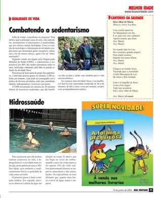 IDADE
MELHOR IDADE

www.boavontade.com
ENDEREÇOS

DA SAUDADE
CANTINHO DA SAUDADE

QUALIDADE VIDA
QUALIDADE DE VIDA

Doce olhar de Maria
Música e letra: Eva Reis

Combatendo o sedentarismo
PhotoDisc

Falta de tempo, comodismo ou preguiça? Para
definir qual a principal causa de uma vida sedentária, normalmente a relacionamos à modernidade,
que nos oferece muitas facilidades. Com a evolução da tecnologia e a diminuição de atividades ocupacionais que demandam gasto energético, adotamos a lei do menor esforço, agora a lei da “informatização”.
Segundo estudo divulgado pela Organização
Mundial da Saúde (OMS), o sedentarismo é responsável por 60% das mortes prematuras todos os
anos, motivadas, sobretudo, pela falta ou grande redução da atividade física.
Para deixar de fazer parte do grupo dos sedentários, o indivíduo precisa gastar, no mínimo, 2.200 calorias por semana, o que pode ser conseguido com a
prática de diversas atividades, entre elas caminhada,
natação, hidroginástica e exercícios com pesos.
A OMS recomenda um mínimo de 30 minutos
diários de exercícios moderados, que são benéfi-

Uma estrela apareceu
Na Manjedoura um dia,
E os anjos em coro cantaram
Aquela canção, que dizia:
Ave, Maria!
Ave, Maria!

cos não só para a saúde, mas também para a vida
socioeconômica.
Ao começar uma atividade física, é aconselhável fazê-la com intensidade moderada de 40 a 60
minutos, de três a cinco vezes por semana, sempre
com acompanhamento médico.

No mundo tudo foi Luz,
Nos corações, grande alegria!
Hoje ainda rezamos
Quando louvamos Maria:
Ave, Maria!
Ave, Maria!
Chegava ao mundo Jesus,
Trazendo para a eternidade
A bela Mensagem de Luz,
De Amor e Boa Vontade.
Com o Evangelho de Deus,
A nova Era surgia!
Tudo isso acontecia
Sob o doce olhar de Maria.
Ave, Maria! (4 vezes)

Marcelo Jr.

Hidrossaúde

Para as pessoas que não podem
realizar exercícios no solo, a hidroginástica é a atividade mais indicada, principalmente para a Melhor Idade, pois melhora o condicionamento físico e a qualidade de
vida como um todo.
O primeiro passo é fazer avaliação médica. Em seguida, precisa-se observar a altura da água em

relação ao corpo. O ideal é que
ela fique no nível do ombro,
quando o peso do corpo passa a
ser apenas 10% do valor real.
Isso praticamente elimina os impactos musculares e das articulações. Os especialistas na área
afirmam que, quanto mais baixo o nível da água, maior o impacto.
15 de junho de 2004

BOA VONTADE 17

 