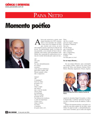 ENTREVISTAS
CRÔNICAS E ENTREVISTAS
www.paivanetto.com.br

PAIVA NETTO

Momento poético

A

Ah!
Teu colo,
lindo!
No meu deslumbramento
de criança,
assomou
como perene lembrança
para toda a minha vida.
Mesmo quando velho,
não o esquecerei.
Jamais!
Ah!
A maldade?!
Está nos olhos
de quem a vê.
E, logo,
lanço o repto
que antevê
que o mal do mundo
está na alma
do furibundo.
Não no coração
de quem me lê...
Nas dobras da existência,
o canto da Esperança:
é bom viver!...
Amar a beleza,
do Amor,
a fortaleza
de quem ama e crê.

22 BOA VONTADE

15 de junho de 2004

Deus
não fez o mundo
para nos negar a alegria
de adorar a Natureza,
Sua cria.
Só não deseja
que a maculemos.
Pelo contrário,
Que a respeitemos,
porque a Vida...
A Vida!
foi feita para se viver!
Era um tempo diferente...
Era um tempo diferente: para contemplar
um simples joelho, tinha-se de vencer uma
guerra de Tróia, com Homero; Helena; Páris;
Heitor; Menelau; Agamenon; Ulisses; Aquiles,

João Ruiz Lopes

brisa que acariciava a praia, num
alegre entardecer de 1955, testemunhou a cena inusitada. Na verdade,
o vento suave foi cúmplice do fato,
que, mesmo sem versos, já seria
uma autêntica poesia, transcrita na alma de um
jovem. Na oportunidade, grafei, na forma de
um poeminha, a rica emoção de haver sido arrebatado, num relance, pela encantadora visão.
Minha doce namorada de adolescência teve a
alça do vestido deslocada pelo sopro do mar...

Bruno Simões de Paiva e Idalina Cecília de
Paiva

aquele do calcanhar frágil; Cassandra, a vidente desprezada; o inefável “presente de grego”,
ou seja, o colossal cavalo de madeira, e tudo o
mais...
Depois do momento poético, corri para a varanda da casa dela, peguei de um lápis, umas
folhas de papel de pão e, deslumbradíssimo,
ousei esses versinhos, que aí estão com alguns

 