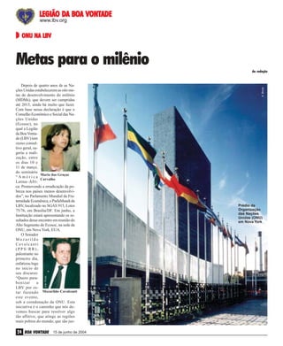 DA
VONTADE
LEGIÃO DA BOA VONTADE
www.lbv.org

ONU NA LBV

Metas para o milênio

João Preda

João Preda

Depois de quatro anos de as Nações Unidas estabelecerem as oito metas de desenvolvimento do milênio
(MDMs), que devem ser cumpridas
até 2015, ainda há muito que fazer.
Com base nessa declaração é que o
Conselho Econômico e Social das Nações Unidas
(Ecosoc), no
qual a Legião
da Boa Vontade (LBV) tem
status consultivo geral, sugeriu a realização, entre
os dias 10 e
11 de março,
do seminário
Maria das Graças
“América
Carvalho
Latina–África: Promovendo a erradicação da pobreza nos países menos desenvolvidos”, no Parlamento Mundial da Fraternidade Ecumênica, o ParlaMundi da
LBV, localizado no SGAS 915, Lotes
75/76, em Brasília/DF. Em junho, a
Instituição estará apresentando os resultados desse encontro em reunião do
Alto Segmento do Ecosoc, na sede da
ONU, em Nova York, EUA.
O Senador
Mozarildo
Cavalcanti
(PPS/RR),
palestrante no
primeiro dia,
enfatizou logo
no início de
seu discurso:
“Quero parabenizar
a
LBV por estar fazendo Mozarildo Cavalcanti
este evento,
sob a coordenação da ONU. Esta
iniciativa é o caminho que nós devemos buscar para resolver algo
tão aflitivo, que atinge as regiões
mais pobres do mundo, que são jus-

A. Brizzi

da redação

24 BOA VONTADE

15 de junho de 2004

Prédio da
Organização
das Nações
Unidas (ONU)
em Nova York

 