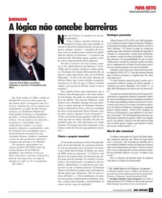 PAIVA NETTO
PAIVA NETTO

www.paivanetto.com

MENSAGEM

A lógica não concebe barreiras

N

José de Paiva Netto, jornalista,
radialista e escritor, é Presidente das
IBVs.

Em 18 de outubro de 2000, a cidade de
Brasília/DF serviu de cenário para um
dos maiores feitos à integração entre Fé e
Ciência. Naquele ano, sob os auspícios do
entendimento, a Legião da Boa Vontade
realizava, no Parlamento Mundial da
Fraternidade Ecumênica (o ParlaMundi
da LBV), o I Fórum Mundial Espírito e
Ciência. Um dos objetivos do evento foi o
de promover o intercâmbio entre o
conhecimento científico e as várias
tradições religiosas e espiritualistas, além
de estruturar novos paradigmas para o
desenvolvimento sustentável de uma
sociedade fraterna, solidária e equânime,
a partir de uma perspectiva espiritual e
ecológica que garanta a Paz Mundial.
Por oportuno, apresentamos aos
leitores de BOA VONTADE trechos da
revista Ciência e Fé na Trilha do
Equilíbrio, especialmente escrita por
Paiva Netto para o encontro. O material é
fruto de seus improvisos, ao longo de
décadas, no rádio, na TV e em palestras.
Boa leitura!

ada, em Ciência, se encontra em sua forma derradeira.
Foge à lógica conceber barreiras intransponíveis para uma especialidade essencial ao desenvolvimento humano, em que pesquisar, analisar, concluir — pesquisar de novo,
mais uma vez analisar para concluir em amplitude de reflexão ad infinitum — é a base de sua
luminosa lide. Mormente agora, quando o mundo está se transformando muito depressa.
No livro A loucura sob novo prisma, escreveu o Dr. Adolfo Bezerra de Menezes*1 (18311900), que foi médico, professor, orador, político, Presidente da Câmara Municipal do Rio de
Janeiro, cargo equivalente, hoje, ao de Prefeito
Municipal: “A prova de que nada sabemos do
Infinito Saber, que é nosso destino conquistar,
encontra-se no fato de que a Ciência caminha
sempre, sem que possa afirmar: toquei o marco
terminal”.
Isso significa dizer, para argumentar, que a
Ciência, com destaque para o seu ramo chamado Sociologia, não pode ser aprisionada numa
torre de marfim. Sua área de influência, numa
aliança com a Religião, abrange tudo que represente o exame apurado do fenômeno humano,
social e espiritual na Terra, como na concepção
do físico norte-americano Brian Swimme, citado pelo escritor Eduardo Castor Borgonovi *2:
“Estou convencido de que qualquer visão do Universo que não nos deixa chocados não tem importância para nós. Não precisamos de visões
sensatas. Precisamos das mais chocantes e fantásticas visões do Universo que pudermos encontrar”.

Ciência e pesquisa incansável
O renomado astrônomo e físico Ronaldo Rogério de Freitas Mourão foi o primeiro brasileiro a ter um asteróide com o seu nome. Em entrevista à Rede Boa Vontade de Rádio, em março
de 2000, assim se expressou: “A Ciência é um
processo de conhecimento da Natureza que utiliza uma série de métodos. O científico é exatamente o da comprovação. Levantamos uma hipótese, submetendo-a a experiências que comprovam ou não a hipótese anterior. O principal
objetivo da Ciência é sempre estar colocando em
dúvida aquilo que afirmamos. Não há uma Ciência absoluta (...). Não acreditamos em alguma coisa porque simplesmente acreditamos, mas,
sim, sempre questionando a probabilidade de
existir ou não o que foi analisado”.

Desintegrar preconceitos
Albert Einstein (1879-1955), em 1940, dirigindose à Conferência sobre Ciência, Filosofia e Religião,
no Seminário Teológico Judaico da América, em Nova
York, declarou: “A Ciência só pode ser criada por
aqueles que estão totalmente imbuídos de aspiração à
verdade e à compreensão. A fonte deste sentimento,
no entanto, emana da esfera da Religião. A ela também pertence a fé na possibilidade de que as regras
válidas para o mundo da existência sejam racionais,
isto é, compreensíveis à Razão. Eu não posso conceber um cientista genuíno sem essa fé profunda”.
Ademais, como observou o ilustre professor Walter Bagehot (1826-1877): “Uma das maiores aflições
para a natureza humana é a angústia que lhe causa
uma idéia nova”.
O velho Einstein estaria de pleno acordo com o
economista britânico, porque no século seguinte, o
vigésimo, que está se findando, viria a dizer: “(...) é
mais fácil desintegrar um átomo que um preconceito”.
O criador do Instituto Brasileiro de Pesquisas Psicobiofísicas, engenheiro Hernani Guimarães Andrade, nome conceituado entre investigadores científicos
de várias nacionalidades, destaca em seu livro A transcomunicação através dos tempos um parecer apreciável do Nobel de Medicina, fisiologista e pensador
francês Charles Richet (1850-1935), fundador da
Revista de Metapsíquica, que também teve de arrostar a convenção: “Sei demasiadamente bem (por minha própria experiência) quanto é difícil crer naquilo
que se viu, quando o que foi visto não está de acordo
com as idéias gerais, vulgares, que formam o fundo
dos nossos conhecimentos”. (...)

Além do saber convencional
O célebre enunciador da Teoria da Relatividade,
que costumava advertir que “Deus não joga dados
com o Universo”, não escondia sua aptidão para a
necessidade de libertar a mente, de forma que ela possa
alçar vôos infinitamente mais altos: “Penso noventa e
nove vezes e nada descubro; deixo de pensar, mergulho em profundo silêncio e eis que a verdade se me
revela”.
Ora, os silêncios de Einstein foram de suprema
valia para a evolução da Humanidade.

*¹ Dr. Adolfo Bezerra de Menezes Cavalcanti —
Conhecido também como o Médico dos Pobres, por
causa de sua extrema dedicação aos menos favorecidos.
Presidiu a Federação Espírita Brasileira (FEB).
*² Jornalista Eduardo Castor Borgonovi, que voltou à
Pátria Espiritual em 29/12/2000, cita o físico norte-americano
Brian Swimme na sua obra O Livro das Revelações.
15 de junho de 2004

BOA VONTADE

3

 