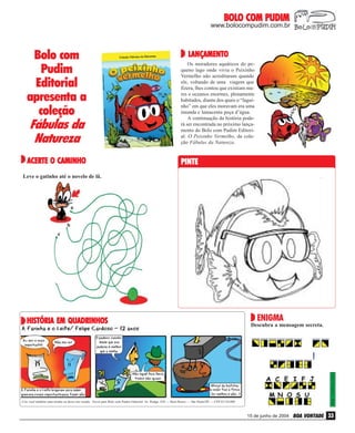 BOLO COM PUDIM

www.bolocompudim.com.br

Bolo com
Pudim
Editorial
apresenta a
coleção
Fábulas da
Natureza

Os moradores aquáticos do pequeno lago onde vivia o Peixinho
Vermelho não acreditaram quando
ele, voltando de uma viagem que
fizera, lhes contou que existiam mares e oceanos enormes, plenamente
habitados, diante dos quais o “laguinho” em que eles moravam era uma
imunda e lamacenta poça d’água.
A continuação da história poderá ser encontrada no próximo lançamento do Bolo com Pudim Editorial: O Peixinho Vermelho, da coleção Fábulas da Natureza.

ACERTE O CAMINHO

PINTE

LANÇAMENTO
LANÇAMENTO

Leve o gatinho até o novelo de lã.

ENIGMA

Descubra a mensagem secreta.

Resp.: Confia em Jesus!

HISTÓRIA EM QUADRINHOS

Crie você também uma tirinha ou deixe seu recado. Envie para Bolo com Pudim Editorial: Av. Rudge, 938 — Bom Retiro — São Paulo/SP — CEP 01134-000

15 de junho de 2004

BOA VONTADE 33

 