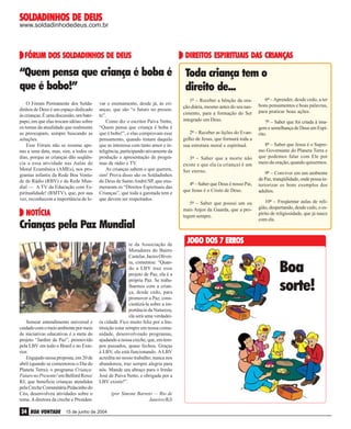 SOLDADINHOS
SOLDADINHOS DE DEUS

www.soldadinhodedeus.com.br

SOLDADINHOS
FÓRUM DOS SOLDADINHOS DE DEUS

“Quem pensa que criança é boba é
que é bobo!”
O Fórum Permanente dos Soldadinhos de Deus é um espaço dedicado
às crianças. É uma discussão, um batepapo, em que elas trocam idéias sobre
os temas da atualidade que realmente
as preocupam, sempre buscando as
soluções.
Esse Fórum não se resume apenas a uma data, mas, sim, a todos os
dias, porque as crianças dão seqüência a essa atividade nas Aulas de
Moral Ecumênica (AMEs), nos programas infantis da Rede Boa Vontade de Rádio (RBV) e da Rede Mundial — A TV da Educação com Espiritualidade! (RMTV), que, por sua
vez, reconhecem a importância de le-

var o ensinamento, desde já, às crianças, que são “o futuro no presente”.
Como diz o escritor Paiva Netto,
“Quem pensa que criança é boba é
que é bobo!”, e elas comprovam esse
pensamento, quando tratam daquilo
que as interessa com tanto amor e inteligência, participando ativamente da
produção e apresentação de programas de rádio e TV.
As crianças sabem o que querem,
sim! Prova disso são os Soldadinhos
de Deus de Santo André/SP, que enumeraram os “Direitos Espirituais das
Crianças”, que toda a garotada tem e
que devem ser respeitados.

NOTÍCIA
NOTÍCIA

DIREITOS
DAS
DIREITOS ESPIRITUAIS DAS CRIANÇAS

Toda criança tem o
direito de...
1º – Receber a bênção da oração diária, mesmo antes do seu nascimento, para a formação do Ser
integrado em Deus.
2º – Receber as lições do Evangelho de Jesus, que formará toda a
sua estrutura moral e espiritual.
3º – Saber que a morte não
existe e que ela (a criança) é um
Ser eterno.
4º – Saber que Deus é nosso Pai,
que Jesus é o Cristo de Deus.
5º – Saber que possui um ou
mais Anjos da Guarda, que a protegem sempre.

Ivan Souza

Crianças pela Paz Mundial

Semear entendimento universal e
cuidado com o meio ambiente por meio
de iniciativas educativas é a meta do
projeto “Jardim da Paz”, promovido
pela LBV em todo o Brasil e no Exterior.
Engajado nessa proposta, em 20 de
abril (quando se comemorou o Dia do
Planeta Terra), o programa Criança:
Futuro no Presente! em Belford Roxo/
RJ, que beneficia crianças atendidas
pela Creche Comunitária Pedacinho do
Céu, desenvolveu atividades sobre o
tema. A diretora da creche e Presiden-

34 BOA VONTADE

te da Associação de
Moradores do Bairro
Castelar, Jacira Oliveira, comentou: “Quando a LBV traz esse
projeto de Paz, ela é a
própria Paz. Se trabalharmos com a criança, desde cedo, para
promover a Paz, conscientizá-la sobre a importância da Natureza,
ela será uma verdadeira cidadã. Fico muito feliz por a Instituição estar sempre em nossa comunidade, desenvolvendo programas,
ajudando a nossa creche, que, em tempos passados, quase fechou. Graças
à LBV, ela está funcionando. A LBV
acredita no nosso trabalho; nunca nos
abandonou, traz sempre alegria para
nós. Mande um abraço para o Irmão
José de Paiva Netto, e obrigada por a
LBV existir!”.

15 de junho de 2004

(por Simone Barreto — Rio de
Janeiro/RJ)

6º – Aprender, desde cedo, a ter
bons pensamentos e boas palavras,
para praticar boas ações.
7º – Saber que foi criada à imagem e semelhança de Deus em Espírito.
8º – Saber que Jesus é o Supremo Governante do Planeta Terra e
que podemos falar com Ele por
meio da oração, quando quisermos.
9º – Conviver em um ambiente
de Paz, tranqüilidade, onde possa interiorizar os bons exemplos dos
adultos.
10º – Freqüentar aulas de religião, despertando, desde cedo, o espírito de religiosidade, que já nasce
com ela.

JOGO DOS 7 ERROS

Boa
sorte!

 