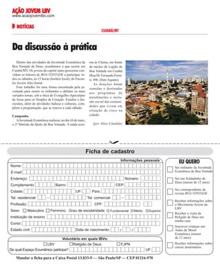 AÇÃO JOVEM LBV

www.acaojovemlbv.com

NOTÍCIAS
NOTÍCIAS

CUIABÁ/MT

Da discussão à prática

Campanha
A Juventude Ecumênica realizou, no dia 16 de maio,
o 2o Mutirão do Quilo da Boa Vontade. A saída ocor-

reu às 8 horas, em frente
do núcleo da Legião da
Boa Vontade em Cuiabá
(Rua Dr. Fernando Ferrari, 496, Dom Aquino).
As doações foram
reunidas e destinadas
aos programas de
atendimento e inclusão social das comunidades que vivem em
situação de risco na
cidade.

Reprodução LBV

Dentro das atividades da Juventude Ecumênica da
Boa Vontade de Deus, ressaltamos o que ocorre em
Cuiabá/MT. Os jovens da capital mato-grossense convidam os leitores de BOA VONTADE a participar, todos os sábados, às 15 horas (horário local), do Encontro Jovem Alto-Astral.
Esse trabalho foi uma forma encontrada pela juventude para reunir os militantes e debater os mais
variados temas, sob a ótica do Evangelho-Apocalipse
de Jesus para os Simples de Coração. Estudos e discussões, além de atividades lúdicas e culturais, compõem a programação, que se renova a cada sábado.

(por Aline Cândida)

Ficha de cadastro
Informações pessoais
Nome:

Ser militante da Juventude
Ecumênica da Boa Vontade

E-mail:
Endereço:

Número:

Complemento:

Bairro:
UF:

Tel. residencial:
Profissão:

-

-

Ser um Soldadinho de
Deus (menor de 12 anos)

-

CEP:

Cidade:

Sexo:

EU QUERO

Ser correspondente da
revista BOA VONTADE

País:
Tel. comercial:

-

-

CPF:
Masculino

Feminino Grau de escolaridade:

Fundamental

Médio

Superior

Instituição de ensino:
Curso:
Estado civil:

Data de nascimento:

Voluntário em quais IBVs:
LBV
Religião de Deus
De qual Espaço Ecumênico participa?

/

Receber informações sobre
o Movimento Jovem da
LBV
Receber a visita da
Religião de Deus em
minha casa
Inscrever crianças nas
Aulas de Moral
Ecumênica (menor
de 12 anos)

/

FJPN
UF:

Mandar a ficha para a de 2004
36 BOA VONTADE 15 de junhoCaixa Postal 13.833-9 — São Paulo/SP — CEP 01216-970

Receber informações sobre
cursos doutrinários

 