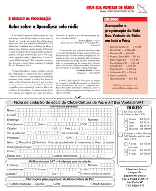 VONTADE
REDE BOA VONTADE DE RÁDIO
www.redeboavontade.com

DESTAQUE DA
DESTAQUE DA PROGRAMAÇÃO

EMISSORAS

Acompanhe a
programação da Rede
Boa Vontade de Rádio
em todo o País:

Aulas sobre o Apocalipse pelo rádio
A Juventude Ecumênica da Boa Vontade de Deus
está atenta à série O Apocalipse de Jesus para os
Simples de Coração, do escritor Paiva Netto, transmitida pela Rede Boa Vontade de Rádio (RBV). De
olho nessa verdadeira aula da Política de Deus, a
política para o Homem e para o Espírito do Homem,
o Ação Jovem LBV (www.acaojovemlbv.com) perguntou: “Por que é interessante que as novas gerações aprendam sobre o Apocalipse, o último livro da Bíblia Sagrada?”. Em resposta a essa questão, diversos e-mails foram remetidos à redação
do site. Eis alguns deles:
“Porque Apocalipse, como o próprio nome já
diz, é Revelação. E, nesse livro, não só estão previstas em profecias as conseqüências das atitudes
humanas, como também a melhor Boa Nova de
todas: a Volta Triunfal de Jesus (...), que é o Mestre dos mestres, o maior exemplo de Fraternidade
e equilíbrio que o mundo já conheceu. Daí a importância do Apocalipse, o esclarecimento do futuro trazido por Aquele que mais nos amou,

mostrando a vigilância que devemos ter para merecer tamanho júbilo”.
Teresa Afonso, 19 anos
Estudante de Publicidade e Propaganda —
Santos/SP

• Belo Horizonte/MG — 570 AM
• Brasília/DF — 1.210 AM
• Manaus/AM — 610 AM
• Montes Claros/MG — 550 AM
• Porto Alegre/RS — 1.300 AM
• Rio de Janeiro/RJ — 940 AM
• Salvador/BA — 1.350 AM
• São Paulo/SP — 1.370 AM
• Sertãozinho/SP — 550 AM
• Santo Antônio do
Descoberto/GO — 88,9 FM

“É interessante que os jovens aprendam sobre
o livro das Revelações, porque, em um tempo atribulado no qual vivemos, saber a respeito das coisas que acontecem e acontecerão, decorrentes das
ações humanas, nos leva a pensar e a refletir mais
sobre as conseqüências de nossos atos, fazendo,
assim, que menos ações impensadas, que acarretam problemas à sociedade, sejam praticadas”.
Alexandre Rueda, 18 anos
Estudante — Brasília/DF
A série O Apocalipse de Jesus para os Simples
de Coração é exibida diariamente em vários horários: à meia-noite e às 9, 18 e 21 horas pela RBV.
Para saber como sintonizar a emissora, acesse o
site www.redeboavontade.com ou ligue para o tel.
(11) 3358-6800.

Pela internet, acesse o site
www.redeboavontade.com.

Ficha de cadastro de sócio do Clube Cultura de Paz e kit Boa Vontade SAT
Informações pessoais

EU QUERO

Nome:

Ser sócio do Clube
Cultura de Paz (CCP)

E-mail:
Endereço:
Complemento:

Bairro:
UF:

Tel. residencial:

-

-

Profissão:

-

CEP:

Cidade:

Sexo:

País:
Tel. comercial:

-

-

Masculino

Feminino Grau de escolaridade:

Fundamental

Médio

Superior

Instituição de ensino:
Curso:
Estado civil:

Data de nascimento:

/

R$ 20,00
R$ 30,00
R$ 50,00
R$ 100,00

Comprar o kit Boa Vontade
SAT (sinal de satélite para
rádio e TV)

-

CPF:

Endereço:

Bronze
Prata
Ouro
Diamante

Número:

/

Kit Boa Vontade SAT — Endereço para instalação
Número:

À vista
R$ 600,00
Parcelado:
2 vezes
R$ 300,00
4 vezes
R$ 150,00
Instalação e frete por conta do cliente.

Mandar a ficha e
cheques de
O mesmo endereço do cadastro
Cidade:
UF:
pagamento para a
Caixa Postal 13.833-9
Informações para pagamento do Clube Cultura de Paz
São Paulo/SP
15
Débito: Bradesco — Agência _____ Conta __________-_____
Boleto bancáriode junho de 2004 BOA VONTADE 39
CEP 01216-970
Complemento:

Bairro:

CEP:

-

 