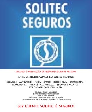 SEGURO É AFIRMAÇÃO DE RESPONSABILIDADE PESSOAL
ANTES DE DECIDIR, CONSULTE A SOLITEC SEGUROS.
SEGUROS: AUTOMÓVEL – VIDA – SAÚDE – RESIDENCIAL – EMPRESARIAL –
TRANSPORTES – PREVIDÊNCIA PRIVADA – SEGURO GARANTIA –
RESPONSABILIDADE CIVIL – ETC.
TEL/FAX.: (OXX11) 4688-2087
E-MAIL: SOLITEC@SOLITEC.COM.BR
SITE: SOLITEC.COM.BR
ENDEREÇO: PRAÇA DAS ROSAS, 62 – 2º ANDAR
CENTRO COMERCIAL DE ALPHAVILLE – BARUERI – SP – CEP 06453-030

SER CLIENTE SOLITEC É SEGURO!

15 de junho de 2004

BOA VONTADE 43

 