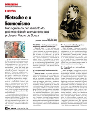 ECUMENISMO

www.boavontade.com

ENTREVISTA
ENTREVISTA

Nietzsche e o
Ecumenismo
Radiografia do pensamento do
polêmico filósofo alemão feita pelo
professor Mauro de Souza
Paulo Alziro Schnor
Reprodução RMTV

apresentador do programa Ecumenismo (RMTV)

Há mais de meio século, as Instituições
da Boa Vontade desenvolvem uma abordagem ecumênica do conhecimento, colaborando para a Cultura de Paz. O escritor Paiva Netto afirma que, na edificação da sociedade solidária, “não se pode perder uma
vírgula que seja do conhecimento e da Fraternidade que os povos, a duras penas, conquistaram”. Conhecer as múltiplas visões e
buscar com elas um aprendizado que a todos beneficie é um exercício permanente
daqueles que, vencendo o preconceito, buscam identificar as contribuições de todos.
Um bom exemplo para ilustrar os benefícios que o conhecimento ecumênico pode
trazer é a seguinte entrevista com o professor Mauro Araújo de Souza, doutor em Filosofia pela Pontifícia Universidade Católica de São Paulo (PUC-SP) e autor, entre
outros livros, de Cosmovisão em Nietzsche
— Leituras de Gilles Deleuze, Scarlett Marton e outra leitura.
O conceituado professor, pesquisador, escritor e filósofo participou do programa Ecumenismo, da Rede Mundial — A TV da Educação com Espiritualidade! (RMTV), e, neste
bate-papo, podemos observar quanto é enriquecedor ultrapassar os limites que separam as pessoas e os saberes e conhecer-nos
um pouco mais.

6 BOA VONTADE

15 de junho de 2004

BOA VONTADE — O senhor poderia comentar a tão
divulgada frase de Nietzsche “Deus está morto”?
Mauro de Souza — É uma satisfação estar
aqui com vocês. Falar sobre Nietzsche, para mim,
é muito importante, até mesmo para desfazer alguns equívocos com relação a esse filósofo alemão do século XIX. O Anticristo é um livro de
Nietzsche que faz parte de um projeto do filósofo,
para o que ele chamava de “a transvaloração de
todos os valores”. Ele considerava que os valores
metafísicos estavam desgastados; portanto, ao falar em transvaloração, está anunciando o porvir
de uma nova sociedade, de um novo cidadão. (...)
Nietzsche acredita que o reino dos céus está em
nosso coração.
BV — No entanto, muitos consideram Nietzsche um
ateu.
Mauro de Souza — Na realidade, Nietzsche é
tratado por muitos como ateu e, em alguns momentos, ele se coloca assim também. Por outro
lado, ao interpretá-lo, comparando seus diversos
escritos, verificamos o seu profundo conhecimento
não só do Evangelho, mas de toda a Sagrada Escritura. Ele era filho de um pastor luterano e quase trilhou os mesmos caminhos do pai. Tinha um
vasto conhecimento de idiomas clássicos antigos,
como o grego, o hebraico e o latim. Ia às origens
desses textos para fazer suas análises. Então, quando ele fala a respeito de Deus, sobre o reino dos
céus, apresenta uma perspectiva com a qual nós
não estamos acostumados, porque já cristalizamos
nossas reflexões sob valores que a tradição consagrou. No entanto, Nietzsche considera que esses
valores, muitas vezes mal-entendidos, acabam
desvalorizando este mundo, porque reforçam aquela divisão, bastante conhecida, que separa o sagrado e o profano, como a define o autor romeno
Mircea Eliade.

BV — O pensamento de Nietzsche, segundo seu
estudo, propõe o fim desse dualismo?
Mauro de Souza — Exatamente. Esse dualismo começou essencialmente com Sócrates e foi
solidificado por um dos seus discípulos, Platão,
que lançou e consagrou a famosa teoria das idéias, estabelecendo o dualismo, ou seja, o antagonismo entre o mundo sensível — que seria o nosso, um mundo imperfeito, um mundo das cópias
— e um mundo perfeito — o mundo das idéias.
Alguns pensadores do Cristianismo misturaram
filosofia grega com a tradição hebraica, dando ao
dualismo platônico um caminho religioso.
BV — Por que Nietzsche deu a um de seus livros o
título O Anticristo?
Mauro de Souza — São muitas as interpretações a respeito de Nietzsche. Utilizam-no em busca
de justificativas: religiosos, socialistas, anarquistas, etc., de forma que os seus escritos muitas vezes se tornam úteis para vários segmentos da sociedade. Mas nós precisamos tomar cuidado, porque aí mora também um grande perigo, que é a
distorção de seus escritos. Quando falo de cosmovisão em Nietzsche, quero apresentar o olhar do
filósofo sobre aquilo que nós chamamos de Universo. Cosmo vem do grego, quer dizer ordem.
Que espécie de ordem nos rege? Ela é feita de quê?
A partir desse contexto, retomo o tema de O Anticristo. Vamos analisar a palavra “anticristo”. Geralmente, adotamos o prefixo “anti” para indicar
uma ação contrária. No caso da vacina para combater a raiva, por exemplo, dizemos vacina antirábica. No livro, no entanto, a expressão “anti”
deve ser compreendida como “no lugar de Cristo”.
Como assim? Seria outro Cristo? Não, mas outra
possibilidade de leitura sobre o Cristo, diferente
daquela que estamos acostumados a ver, segundo
a ótica dos diversos segmentos do Cristianismo.

 